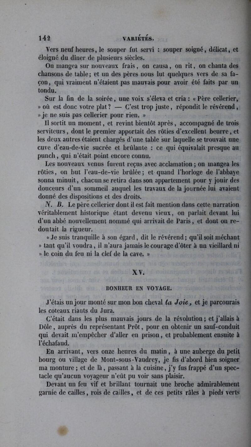 Vers neuf heures, le souper fut servi : souper soigné, délicat, et éloigné du dîner de plusieurs siècles. On mangea sur nouveaux frais, on causa, on rit, on chanta des chansons de table ; et un des pères nous lut quelques vers de sa fa- çon , qui vraiment n’étaient pas mauvais pour avoir été faits par un tondu. Sur la fin de la soirée, une voix s’éleva et cria : « Père cellerier, » où est donc votre plat ? — C’est trop juste, répondit le révérend, » je ne suis pas cellerier pour rien. » Il sortit un moment, et revint bientôt après, accompagné de trois serviteurs, dont le premier apportait des rôties d’excellent beurre, et les deux autres étaient chargés d’une table sur laquelle se trouvait une cuve d’eau-de-vie sucrée et brûlante : ce qui équivalait presque au punch, qui n’était point encore connu. Les nouveaux venus fuient reçus avec acclamation; on mangea les rôties, on but l’eau-de-vie brûlée; et quand l’horloge de l’abbaye sonna minuit, chacun se retira dans son appartement pour y jouir des douceurs d’un sommeil auquel les travaux de la journée lui avaient donné des dispositions et des droits. N. B. Le père cellerier dont il est fait mention dans cette narration véritablement historique étant devenu vieux, on parlait devant lui d’un abbé nouvellement nommé qui arrivait de Paris, et dont on re- doutait la rigueur. «Je suis tranquille à son égard, dit le révérend; qu’il soit méchant » tant qu’il voudra, il n’aura jamais le courage d’ôter à un vieillard ni » le coin du feu ni la clef de la cave. » XV. BONHEUR EN VOYAGE. J’étais un jour monté sur mon bon cheval ia Joie, et je parcourais les coteaux riants du Jura. C’était dans les plus mauvais jours de la révolution; et j’allais à Dole, auprès du représentant Prôt, pour en obtenir un sauf-conduit qui devait m’empêcher d’aller en prison, et probablement ensuite à l’échafaud. En arrivant, vers onze heures du matin, à une auberge du petit bourg ou village de xMont-sous-Vaudrey, je fis d’abord bien soigner ma monture ; et de là, passant à la cuisine, j’y fus frappé d’un spec- tacle qu’aucun voyageur n’eût pu voir sans plaisir. Devant un feu vif et brillant tournait une broche admirablement garnie de cailles, rois de cailles, et de ces petits râles à pieds verts