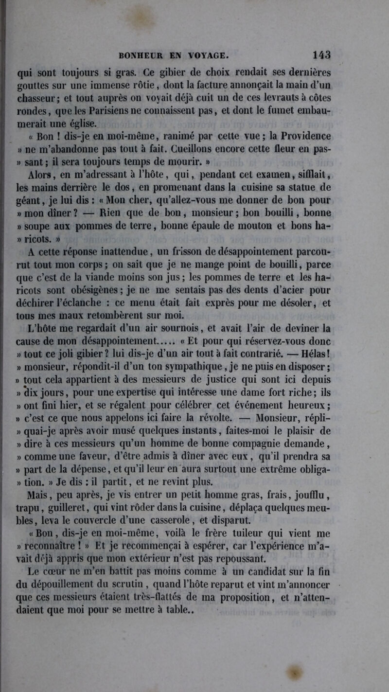 qui sont toujours si gras. Ce gibier de choix rendait ses dernières gouttes sur une immense rôtie, dont la facture annonçait la main d’un chasseur ; et tout auprès on voyait déjà cuit un de ces levrauts à côtes rondes, que les Parisiens ne connaissent pas, et dont le fumet embau- merait une église. « Bon ! dis-je en moi-même, ranimé par cette vue; la Providence » ne m’abandonne pas tout à fait. Cueillons encore cette fleur en pas- » sant ; il sera toujours temps de mourir. » Alors, en m’adressant à l’hôte, qui, pendant cet examen, sifflait, les mains derrière le dos, en promenant dans la cuisine sa statue de géant, je lui dis : « Mon cher, qu’allez-vous me donner de bon pour » mon dîner ? — Rien que de bon, monsieur ; bon bouilli, bonne » soupe aux pommes de terre, bonne épaule de mouton et bons ha- » ricots. » A cette réponse inattendue, un frisson de désappointement parcou- rut tout mon corps; on sait que je ne mange point de bouilli, parce que c’est de la viande moins son jus ; les pommes de terre et les ha- ricots sont obésigènes ; je ne me sentais pas des dents d’acier pour déchirer l’éclanche : ce menu était fait exprès pour me désoler, et tous mes maux retombèrent sur moi. L’hôte me regardait d’un air sournois, et avait l’air de deviner la cause de mon désappointement « Et pour qui réservez-vous donc » tout ce joli gibier ? lui dis-je d’un air tout à fait contrarié. — Hélas! » monsieur, répondit-il d’un ton sympathique, je ne puis en disposer ; » tout cela appartient à des messieurs de justice qui sont ici depuis » dix jours, pour une expertise qui intéresse une dame fort riche; ils » ont fini hier, et se régalent pour célébrer cet événement heureux ; » c’est ce que nous appelons ici faire la révolte. — Monsieur, répli- » quai-je après avoir musé quelques instants, faites-moi le plaisir de » dire à ces messieurs qu’un homme de bonne compagnie demande, » comme une faveur, d’être admis à dîner avec eux, qu’il prendra sa » part de la dépense, et qu’il leur en aura surtout une extrême obliga- » tion. » Je dis : il partit, et ne revint plus. Mais, peu après, je vis entrer un petit homme gras, frais, joufflu , trapu, guilleret, qui vint rôder dans la cuisine, déplaça quelques meu- bles, leva le couvercle d’une casserole, et disparut. « Bon, dis-je en moi-même, voilà le frère tuileur qui vient me » reconnaître ! » Et je recommençai à espérer, car l’expérience m’a- vait déjà appris que mon extérieur n’est pas repoussant. Le cœur ne m’en battit pas moins comme à un candidat sur la fin du dépouillement du scrutin , quand l’hôte reparut et vint m’annoncer que ces messieurs étaient très-flattés de ma proposition, et n’atten- daient que moi pour se mettre à table..