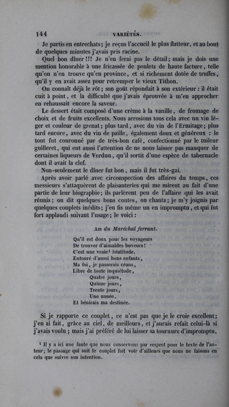 Je partis en entrechats; je reçus l’accueil le plus flatteur, et au bout de quelques minutes j’avais pris racine. Quel bon dîner!!! Je n’en ferai pas le détail; mais je dois une mention honorable à une fricassée de poulets de haute facture, telle qu’on n’en trouve qu’en province, et si richement dotée de truffes, qu’il y en avait assez pour retremper le vieux Tilhon. On connaît déjà le rôt ; son goût répondait à son extérieur : il était cuit à point, et la difficulté que j’avais éprouvée à m’en approcher en rehaussait encore la saveur. Le dessert était composé d’une crème à la vanille, de fromage de choix et de fruits excellents. Nous arrosions tous cela avec un vin lé- ger et couleur de grenat ; plus tard, avec du vin de l’Ermitage ; plus tard encore, avec du vin de paille, également doux et généreux : le tout fut couronné par de très-bon café, confectionné parle tuilcur guilleret, qui eut aussi l’attention de ne nous laisser pas manquer de certaines liqueurs de Verdun, qu’il sortit d’une espèce de tabernacle dont il avait la clef. Non-seulement le dîner fut bon , mais il fut très-gai. Après avoir parlé avec circonspection des affaires du temps, ces messieurs s’attaquèrent de plaisanteries qui me mirent au fait d’une partie de leur biographie ; ils parlèrent peu de l’affaire qui les avait réunis; on dit quelques bons contes, on chanta ; je m’y joignis par quelques couplets inédits; j’en fis même un en impromptu, et qui fut fort applaudi suivant l’usage ; le voici ; Air du Maréchal ferrant. Qu’il est doux pour les voyageurs De trouver d’aimables buveurs! ' C’est une vraie1 béatitude. Entouré d’aussi bons enfants, Ma foi, je passerais céans, Libre de toute inquiétude, Quatre jours, Quinze jours, Trente jours, Une année, Et bénirais ma destinée. Si je rapporte ce couplet, ce n’est pas que je le croie excellent; j’en ai fait, grâce au ciel, de meilleurs, et j’aurais refait celui-là si j’avais voulu ; mais j’ai préféré de lui laisser sa tournure d’impromptu, 1 II y a ici une faute que nous conservons par respect pour le texte de l’au- teur; le passage qui suit le couplet fait voir d’ailleurs que nous ne faisons en cela que suivre son intention.