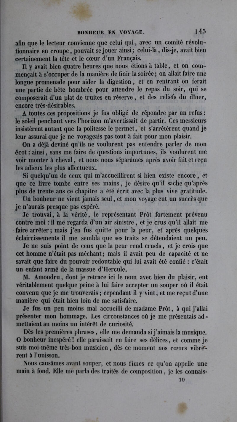 afin que le lecteur convienne que celui qui, avec un comité révolu- tionnaire en croupe, pouvait se jouer ainsi; celui-là , dis-je, avait bien certainement la tête et le cœur d’un Français. Il y avait bien quatre heures que nous étions à table, et on com- mençait à s’occuper de la manière de finir la soirée ; on allait faire une longue promenade pour aider la digestion, et en rentrant on ferait une partie de bête hombrée pour attendre le repas du soir, qui se composerait d’un plat de truites en réserve, et des reliefs du dîner, encore très-désirables. A toutes ces propositions je fus obligé de répondre par un refus : le soleil penchant vers l’horizon m’avertissait de partir. Ces messieurs insistèrent autant que la politesse le permet, et s’arrêtèrent quand je leur assurai que je ne voyageais pas tout à fait pour mon plaisir. On a déjà deviné qu’ils 11e voulurent pas entendre parler de mon écot : ainsi, sans me faire de questions importunes, ils voulurent me voir monter à cheval, et nous nous séparâmes après avoir fait et reçu les adieux les plus affectueux. Si quelqu’un de ceux qui m’accueillirent si bien existe encore, et que ce livre tombe entre ses mains, je désire qu’il sache qu’après plus de trente ans ce chapitre a été écrit avec la plus vive gratitude. Un bonheur ne vient jamais seul, et mon voyage eut un succès que je n’aurais presque pas espéré. Je trouvai, à la vérité, le représentant Prêt fortement prévenu contre moi : il me regarda d’un air sinistre, et je crus qu’il allait me faire arrêter; mais j’en fus quitte pour la peur, et après quelques éclaircissements il me sembla que ses traits se détendaient un peu. Je ne suis point de ceux que la peur rend cruels, et je crois que cet homme n’était pas méchant; mais il avait peu de capacité et ne savait que faire du pouvoir redoutable qui lui avait été confié : c’était un enfant armé de la massue d’Hercule. M. Amondru , dont je retrace ici le nom avec bien du plaisir, eut véritablement quelque peine à lui faire accepter un souper où il était convenu que je me trouverais ; cependant il y vint, et me reçut d’une manière qui était bien loin de me satisfaire. Je fus un peu moins mal accueilli de madame Prêt, à qui j’allai présenter mon hommage. Les circonstances où je me présentais ad- mettaient au moins un intérêt de curiosité. Dès les premières phrases, elle me demanda si j’aimais la musique. O bonheur inespéré! elle paraissait en faire ses délices, et comme je suis moi-même très-bon musicien, dès ce moment nos cœurs vibrè- rent à l’unisson. Nous causâmes avant souper, et nous fîmes ce qu’on appelle une main à fond. Elle me parla des traités de composition , je les connais- 10
