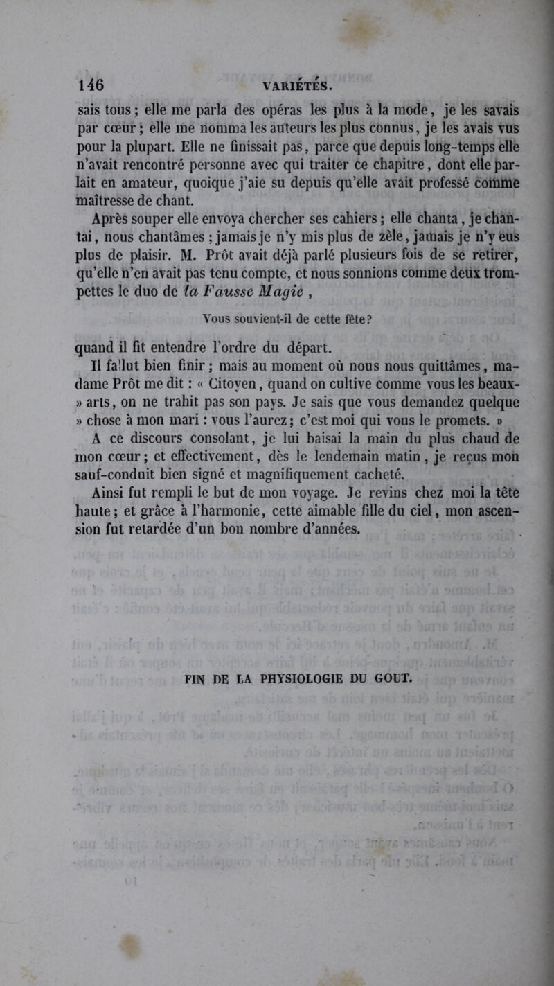 sais tous ; elle me parla des opéras les plus à la mode, je les savais par cœur ; elle me nomma les auteurs les plus connus, je les avais vus pour la plupart. Elle ne finissait pas, parce que depuis long-temps elle n’avait rencontré personne avec qui traiter ce chapitre, dont elle par- lait en amateur, quoique j’aie su depuis qu’elle avait professé comme maîtresse de chant. Après souper elle envoya chercher ses cahiers ; elle chanta, je chan- tai , nous chantâmes ; jamais je n’y mis plus de zèle, jamais je n’y eus plus de plaisir. M. Prôt avait déjà parlé plusieurs fois de se retirer, qu’elle n’en avait pas tenu compte, et nous sonnions comme deux trom- pettes le duo de ia Fausse Magie , Vous souvient-il de cette fête? quand il fit entendre l’ordre du départ. Il fallut bien finir ; mais au moment où nous nous quittâmes, ma- dame Prôt me dit : « Citoyen, quand on cultive comme vous les beaux- » arts, on ne trahit pas son pays. Je sais que vous demandez quelque » chose à mon mari : vous l’aurez ; c’est moi qui vous le promets. » A ce discours consolant, je lui baisai la main du plus chaud de mon cœur; et effectivement, dès le lendemain matin , je reçus mon sauf-conduit bien signé et magnifiquement cacheté. Ainsi fut rempli le but de mon voyage. Je revins chez moi la tête haute; et grâce à l’harmonie, cette aimable fille du ciel, mon ascen- sion fut retardée d’un bon nombre d’années. FIN DE LA PHYSIOLOGIE DU GOUT.
