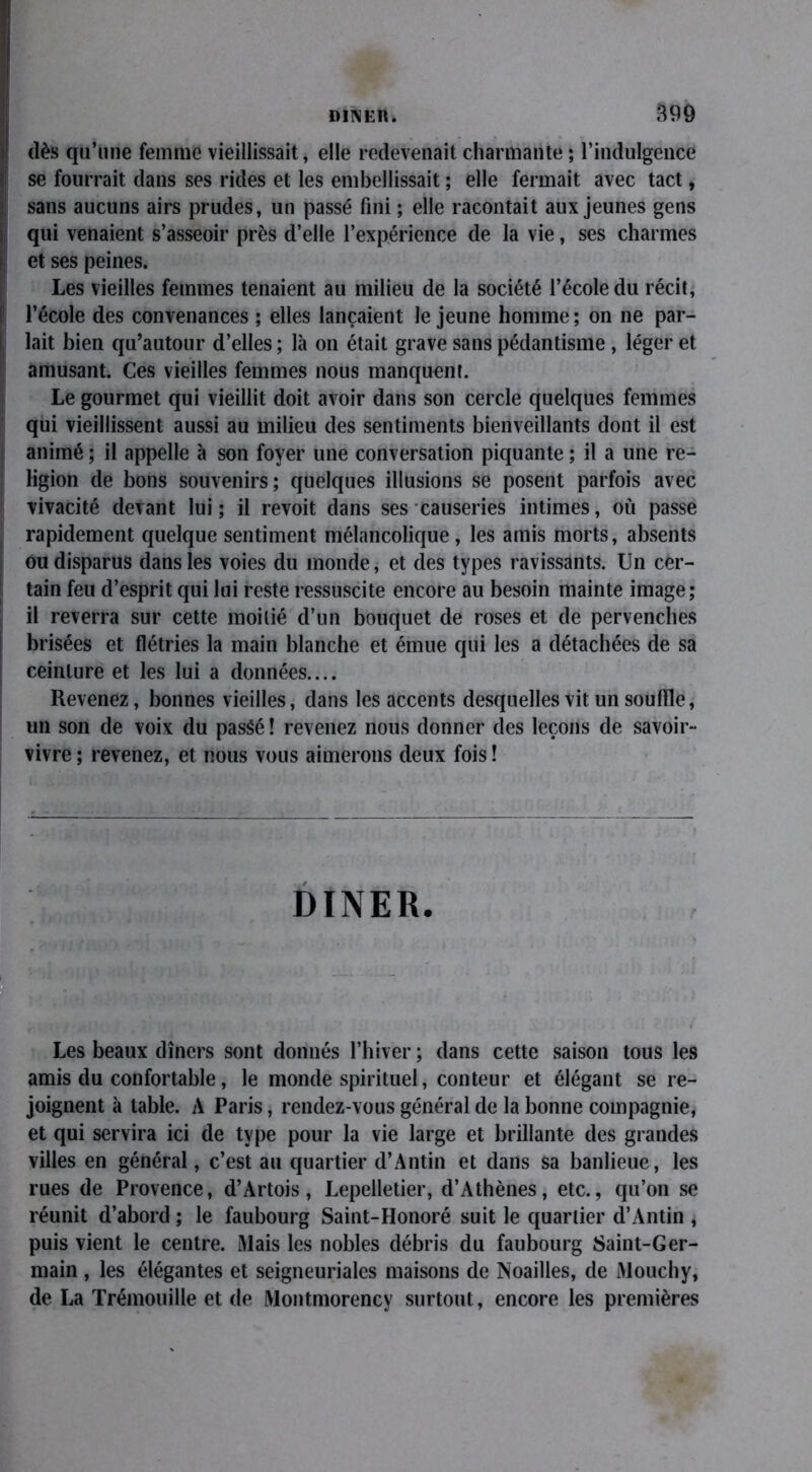 dès qu’une femme vieillissait, elle redevenait charmante ; l’indulgence se fourrait dans ses rides et les embellissait ; elle fermait avec tact, sans aucuns airs prudes, un passé fini ; elle racontait aux jeunes gens qui venaient s’asseoir près d’elle l’expérience de la vie, ses charmes et ses peines. Les vieilles femmes tenaient au milieu de la société l’école du récit, l’école des convenances ; elles lançaient le jeune homme ; on ne par- lait bien qu’autour d’elles ; là on était grave sans pédantisme , léger et amusant. Ces vieilles femmes nous manquent. Le gourmet qui vieillit doit avoir dans son cercle quelques femmes qui vieillissent aussi au milieu des sentiments bienveillants dont il est animé ; il appelle à son foyer une conversation piquante ; il a une re- ligion de bons souvenirs; quelques illusions se posent parfois avec vivacité devant lui; il revoit dans ses causeries intimes, où passe rapidement quelque sentiment mélancolique, les amis morts, absents ou disparus dans les voies du monde, et des types ravissants. Un cer- tain feu d’esprit qui lui reste ressuscite encore au besoin mainte image; il reverra sur cette moilié d’un bouquet de roses et de pervenches brisées et flétries la main blanche et émue qui les a détachées de sa ceinture et les lui a données.... Revenez, bonnes vieilles, dans les accents desquelles vit un souille, un son de voix du passé ! revenez nous donner des leçons de savoir- vivre; revenez, et nous vous aimerons deux fois! DINER. Les beaux dîners sont donnés l’hiver ; dans cette saison tous les amis du confortable, le monde spirituel, conteur et élégant se re- joignent à table. A Paris, rendez-vous général de la bonne compagnie, et qui servira ici de type pour la vie large et brillante des grandes villes en général, c’est au quartier d’Antin et dans sa banlieue, les rues de Provence, d’Artois, Lepelletier, d’Athènes, etc., qu’on se réunit d’abord ; le faubourg Saint-Honoré suit le quartier d’Antin , puis vient le centre. Mais les nobles débris du faubourg Saint-Ger- main , les élégantes et seigneuriales maisons de Noailles, de Mouchy, de La Trémouille et de Montmorency surtout, encore les premières