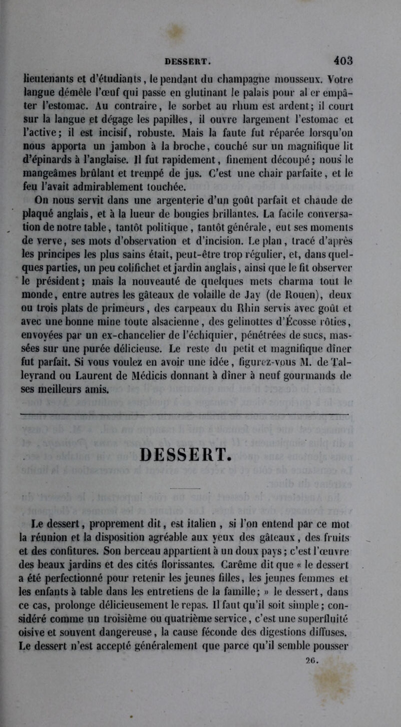 lieutenants et d’étudiants, le pendant du champagne mousseux. Votre langue démêle l’œuf qui passe en glutinant le palais pour al er empâ- ter l’estomac. Au contraire, le sorbet au rhum est ardent; il court sur la langue et dégage les papilles, il ouvre largement l’estomac et l’active; il est incisif, robuste. Mais la faute fut réparée lorsqu’on nous apporta un jambon à la broche, couché sur un magnifique lit d’épinards à l’anglaise. Il fut rapidement, finement découpé ; nous le mangeâmes brûlant et trempé de jus. C’est une chair parfaite, et le feu l’avait admirablement touchée. On nous servit dans une argenterie d’un goût parfait et chaude de plaqué anglais, et à la lueur de bougies brillantes. La facile conversa- „ tion de notre table, tantôt politique, tantôt générale, eut ses moments de verve, ses mots d’observation et d’incision. Le plan, tracé d’après les principes les plus sains était, peut-être trop régulier, et, dans quel- ques parties, un peu colifichet et jardin anglais, ainsi que le fit observer le président; mais la nouveauté de quelques mets charma tout le monde, entre autres les gâteaux de volaille de Jay (de Rouen), deux ou trois plats de primeurs, des carpeaux du Rhin servis avec goût et avec une bonne mine toute alsacienne, des gelinottes d’Écosse rôties, envoyées par un ex-chancelier de l’échiquier, pénétrées de sucs, mas- sées sur une purée délicieuse. Le reste du petit et magnifique dîner fut parfait. Si vous voulez en avoir une idée, figurez-vous M. de Tal- leyrand ou Laurent de Médicis donnant à dîner à neuf gourmands de ses meilleurs amis. DESSERT. Le dessert, proprement dit, est italien , si l’on entend par ce mot la réunion et la disposition agréable aux yeux des gâteaux, des fruits et des confitures. Son berceau appartient à un doux pays ; c’est l’œuvre des beaux jardins et des cités florissantes. Carême dit que « le dessert a été perfectionné pour retenir les jeunes filles, les jeunes femmes et les enfants à table dans les entretiens de la famille; » le dessert, dans ce cas, prolonge délicieusement le repas. Il faut qu’il soit simple; con- sidéré comme un troisième ou quatrième service, c’est une superfluité oisive et souvent dangereuse, la cause féconde des digestions diffuses. Le dessert n’est accepté généralement que parce qu’il semble pousser