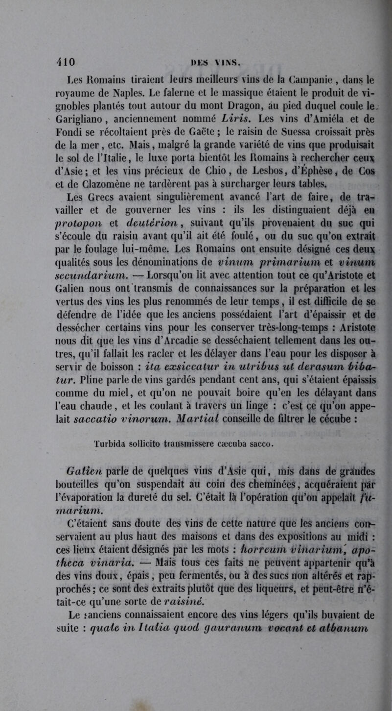 Les Romains tiraient leurs meilleurs vins de la Campanie , dans le royaume de Naples. Le falerne et le massique étaient le produit de vi- gnobles plantés tout autour du mont Dragon, au pied duquel coule le. Garigliano, anciennement nommé Liris. Les vins d’Amiéla et de Fondi se récoltaient près de Gaëte ; le raisin de Suessa croissait près de la mer, etc. Mais, malgré la grande variété de vins que produisait le sol de l’Italie, le luxe porta bientôt les Romains à rechercher ceux d’Asie; et les vins précieux de Chio, de Lesbos, d’Éphèse, de Cos et de Clazomène ne tardèrent pas à surcharger leurs tables. Les Grecs avaient singulièrement avancé l’art de faire, de tra- vailler et de gouverner les vins : ils les distinguaient déjà en protopon et deutérion, suivant qu’ils provenaient du suc qui s’écoule du raisin avant qu’il ait été foulé, ou du suc qu’on extrait par le foulage lui-mëme. Les Romains ont ensuite désigné ces deux qualités sous les dénominations de vinum primarium et vinum secundarium. —Lorsqu’on lit avec attention tout ce qu’Aristote et Galien nous ont transmis de connaissances sur la préparation et les vertus des vins les plus renommés de leur temps, il est difficile de se défendre de l’idée que les anciens possédaient l’art d’épaissir et de dessécher certains vins pour les conserver très-long-temps : Aristote nous dit que les vins d’Arcadie se desséchaient tellement dans les ou- tres, qu’il fallait les racler et les délayer dans l’eau pour les disposer à servir de boisson : ita exsiccatur in utribus ut derasum biba- tur. Pline parle de vins gardés pendant cent ans, qui s’étaient épaissis comme du miel, et qu’on ne pouvait boire qu’en les délayant dans l’eau chaude, et les coulant à travers un linge : c’est ce qu’on appe- lait saccatio vinorum. Martial conseille de filtrer le cécube : Turbida sollicite transmissere cæcuba sacco. Galien parle de quelques vins d’Asie qui, mis dans de grandes bouteilles qu’on suspendait au coin des cheminées, acquéraient par l’évaporation la dureté du sel. C’était là l’opération qu’on appelait fu- marium. C’étaient sans doute des vins de cette nature que les anciens con- servaient au plus haut des maisons et dans des expositions au midi : ces lieux étaient désignés par les mots : horreum vinarium, apo- theca vinaria. — Mais tous ces faits ne peuvent appartenir qu’à des vins doux, épais, peu fermentés, ou à des sucs non altérés et rap- prochés ; ce sont des extraits plutôt que des liqueurs, et peut-être n’é- tait-ce qu’une sorte de raisiné. Le .‘anciens connaissaient encore des vins légers qu’ils buvaient de suite : quale in îtalia quod gauranum vocant et albanum