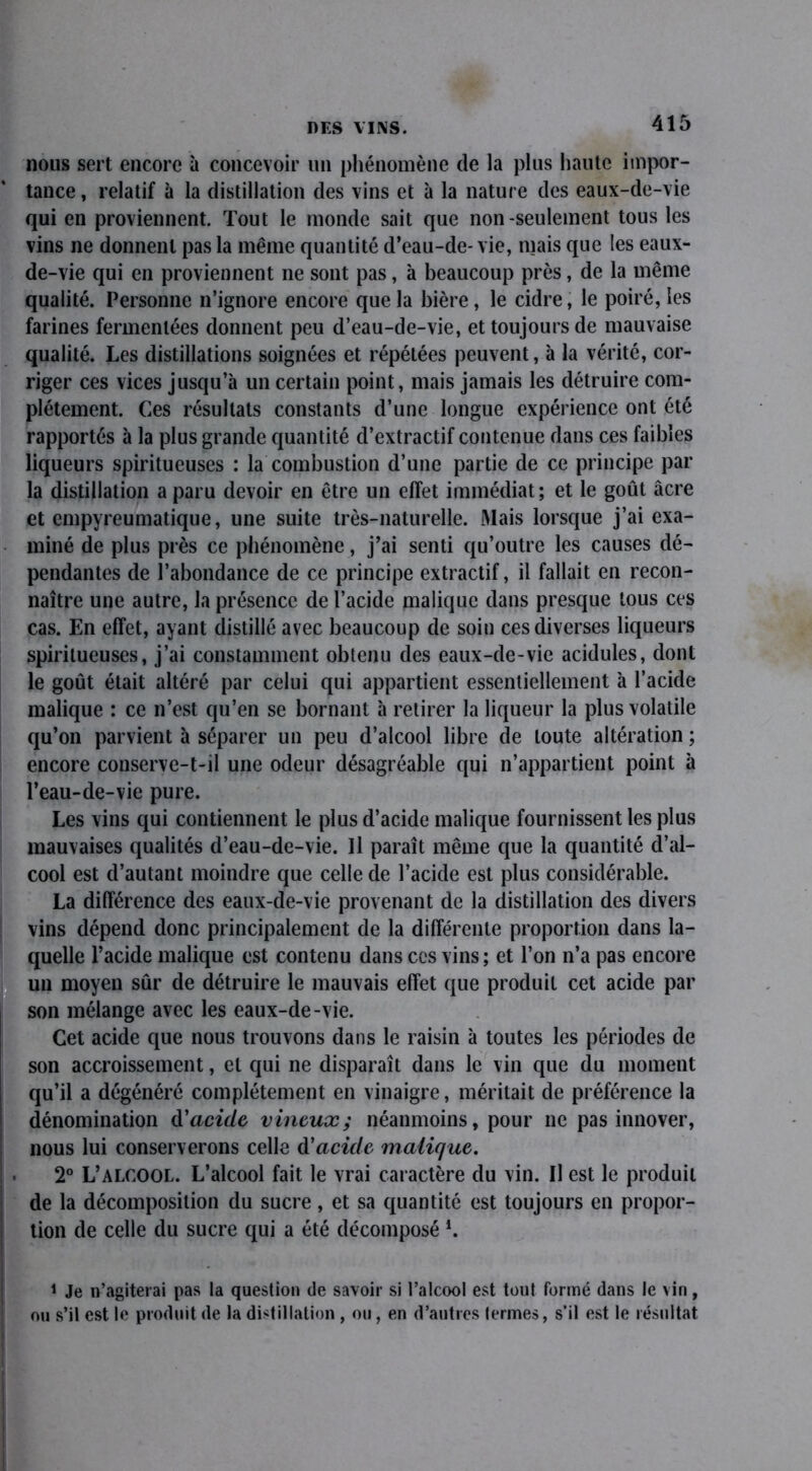 nous sert encore à concevoir un phénomène de la plus haute impor- tance , relatif à la distillation des vins et à la nature des eaux-de-vie qui en proviennent. Tout le inonde sait que non-seulement tous les vins ne donnent pas la même quantité d’eau-de- vie, mais que les eaux- de-vie qui en proviennent ne sont pas, à beaucoup près, de la même qualité. Personne n’ignore encore que la bière, le cidre, le poiré, les farines fermentées donnent peu d’eau-de-vie, et toujours de mauvaise qualité. Les distillations soignées et répétées peuvent, à la vérité, cor- riger ces vices jusqu’à un certain point, mais jamais les détruire com- plètement. Ces résultats constants d’une longue expérience ont été rapportés à la plus grande quantité d’extractif contenue dans ces faibles liqueurs spiritueuses : la combustion d’une partie de ce principe par la distillation a paru devoir en être un effet immédiat; et le goût âcre et empyreumatique, une suite très-naturelle. Mais lorsque j’ai exa- miné de plus près ce phénomène, j’ai senti qu’outre les causes dé- pendantes de l’abondance de ce principe extractif, il fallait en recon- naître une autre, la présence de l’acide malique dans presque tous ces cas. En effet, ayant distillé avec beaucoup de soin ces diverses liqueurs spiritueuses, j’ai constamment obtenu des eaux-de-vie acidulés, dont le goût était altéré par celui qui appartient essentiellement à l’acide malique : ce n’est qu’en se bornant à retirer la liqueur la plus volatile qu’on parvient à séparer un peu d’alcool libre de toute altération ; encore conserve-t-il une odeur désagréable qui n’appartient point à l’eau-de-vie pure. Les vins qui contiennent le plus d’acide malique fournissent les plus mauvaises qualités d’eau-de-vie. Il paraît même que la quantité d’al- cool est d’autant moindre que celle de l’acide est plus considérable. La différence des eaux-de-vie provenant de la distillation des divers vins dépend donc principalement de la différente proportion dans la- quelle l’acide malique est contenu dans ces vins; et l’on n’a pas encore un moyen sûr de détruire le mauvais effet que produit cet acide par son mélange avec les eaux-de-vie. Cet acide que nous trouvons dans le raisin à toutes les périodes de son accroissement, et qui ne disparaît dans le vin que du moment qu’il a dégénéré complètement en vinaigre, méritait de préférence la dénomination d'acide vineux; néanmoins, pour ne pas innover, nous lui conserverons celle d'acide malique. 2° L’alcool. L’alcool fait le vrai caractère du vin. Il est le produit de la décomposition du sucre, et sa quantité est toujours en propor- tion de celle du sucre qui a été décomposé l. 1 Je n’agiterai pas la question de savoir si l’alcool est tout formé dans le vin, ou s’il est le produit de la distillation , ou, en d’autres termes, s’il est le résultat