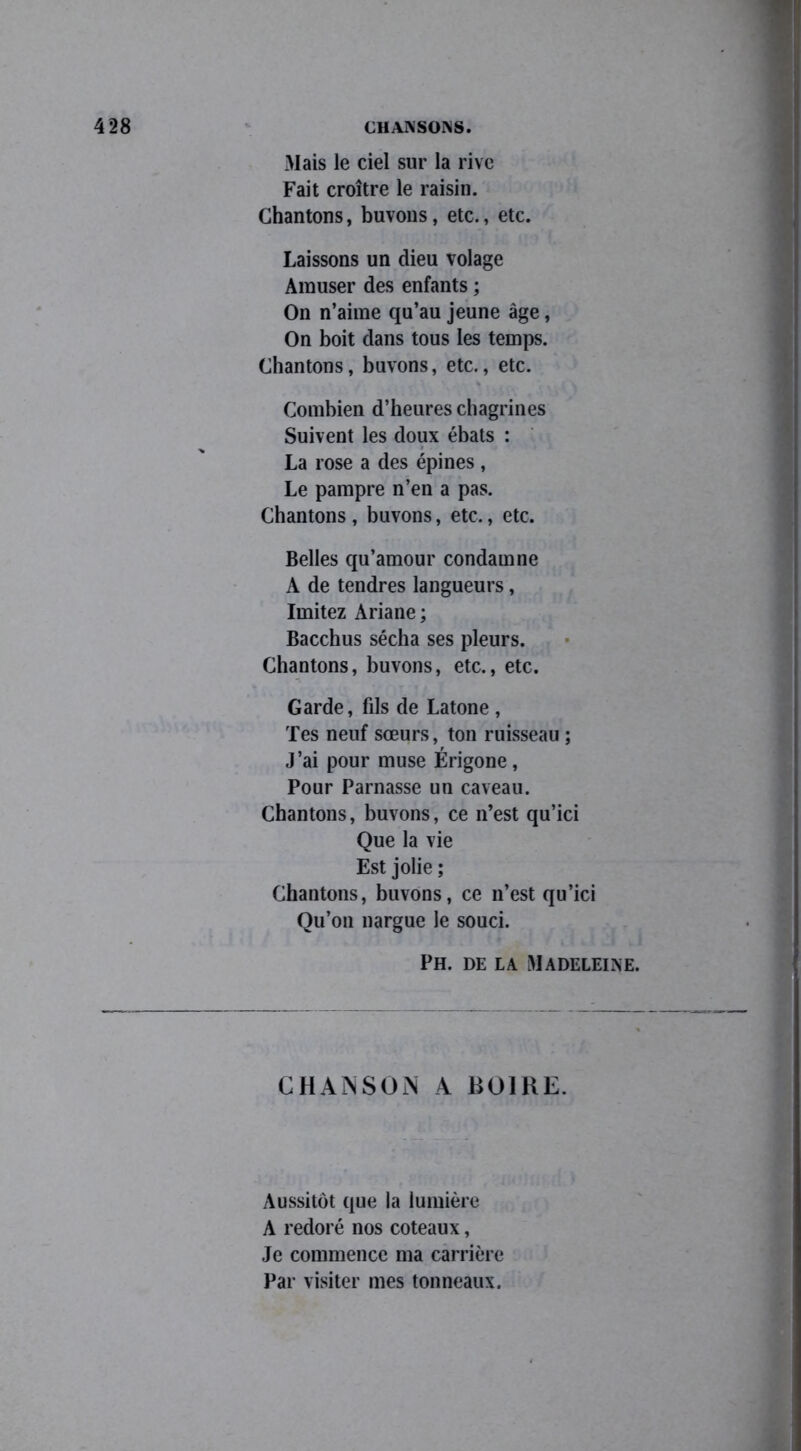 Mais le ciel sur la rive Fait croître le raisin. Chantons, buvons, etc., etc. Laissons un dieu volage Amuser des enfants ; On n’aime qu’au jeune âge, On boit dans tous les temps. Chantons, buvons, etc., etc. Combien d’heures chagrines Suivent les doux ébats : La rose a des épines , Le pampre n’en a pas. Chantons, buvons, etc., etc. Belles qu’amour condamne A de tendres langueurs, Imitez Ariane ; Bacchus sécha ses pleurs. Chantons, buvons, etc., etc. Garde, fils de Latone , Tes neuf sœurs, ton ruisseau ; J’ai pour muse Érigone , Pour Parnasse un caveau. Chantons, buvons, ce n’est qu’ici Que la vie Est jolie ; Chantons, buvons, ce n’est qu’ici Qu’on nargue le souci. Ph. de la Madeleine. CHAjNSOjN A BOIRE. Aussitôt que la lumière A redoré nos coteaux, Je commence ma carrière Par visiter mes tonneaux.