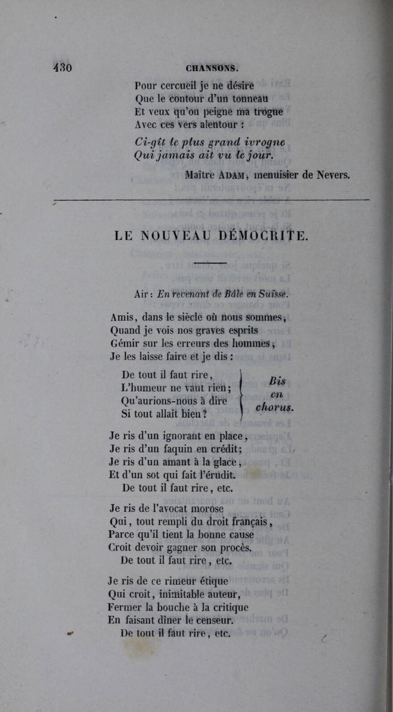 Pour cercueil je ne désire Que le contour d’un tonneau Et veux qu’on peigne ma trogne Avec ces vers alentour : Ci-gît le plus grand ivrogne Qui jamais ait vu le jour. Maître Adam, menuisier de Nevers. LE NOUVEAU DÉMOCRITE. Air : En revenant de Bâle en Suisse. Amis, dans le siècle où nous sommes, Quand je vois nos graves esprits Gémir sur les erreurs des hommes, Je les laisse faire et je dis : De tout il faut rire, L’humeur ne vaut rien ; Qu’aurions-nous h dire Si tout allait bien? Bis en chorus. Je ris d’un ignorant en place, Je ris d’un faquin en crédit; Je ris d’un amant à la glace, Et d’un sot qui fait l’érudit. De tout il faut rire, etc. Je ris de l’avocat morose Qui, tout rempli du droit français, Parce qu’il tient la bonne cause Croit devoir gagner son procès. De tout il faut rire, etc. Je ris de ce rimeur étique Qui croit, inimitable auteur, Fermer la bouche à la critique En faisant dîner le censeur. De tout il faut rire, etc. y