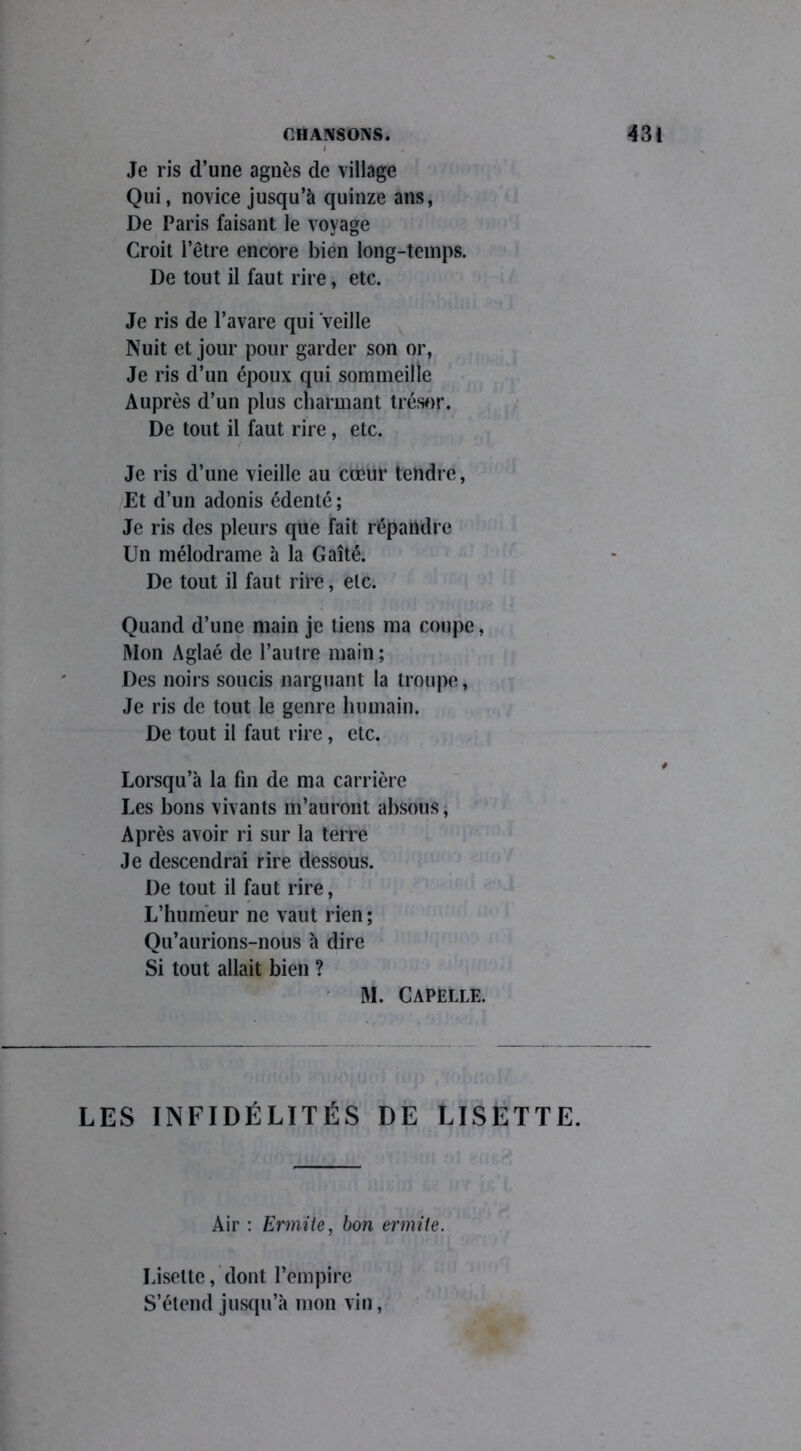 Je ris d’une agnès de village Qui, novice jusqu’à quinze ans, De Paris faisant le voyage Croit l’être encore bien long-temps. De tout il faut rire, etc. Je ris de l’avare qui veille Nuit et jour pour garder son or, Je ris d’un époux qui sommeille Auprès d’un plus charmant trésor. De tout il faut rire, etc. / Je ris d’une vieille au cœur tendre, Et d’un adonis édenté; Je ris des pleurs que fait répandre Un mélodrame à la Gaîté. De tout il faut rire, etc. Quand d’une main je tiens ma coupe, Mon Aglaé de l’autre main; Des noirs soucis narguant la troupe, Je ris de tout le genre humain. De tout il faut rire, etc. Lorsqu’à la fin de ma carrière Les bons vivants m’auront absous, Après avoir ri sur la terre Je descendrai rire dessous. De tout il faut rire, L’humeur ne vaut rien; Qu’aurions-nous à dire Si tout allait bien ? M. Capelle. LES INFIDÉLITÉS DE LISETTE. Air : Ermite, bon ermite. Lisette, dont l’empire S’étend jusqu’à mon vin,