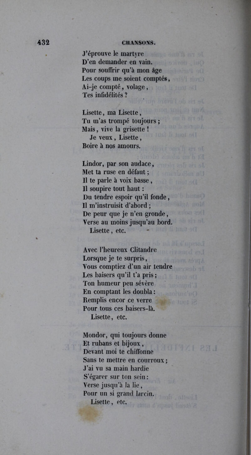 J’éprouve le martyre D’en demander en vain. Pour souffrir qu’à mon âge Les coups me soient comptés, Ai-je compté, volage, Tes infidélités ? Lisette, ma Lisette, Tu m’as trompé toujours ; Mais, vive la grisette ! Je veux, Lisette, Boire à nos amours. Lindor, par son audace, Met ta ruse en défaut ; Il te parle à voix basse, Il soupire tout haut : Du tendre espoir qu’il fonde, Il m’instruisit d’abord ; De peur que je n’en gronde, Verse au moins jusqu’au bord. Lisette, etc. Avec l’heureux Clitandre Lorsque je te surpris, Vous comptiez d’un air tendre Les baisers qu’il t’a pris ; Ton humeur peu sévère En comptant les doubla : Remplis encor ce verre Pour tous ces baisers-là. Lisette, etc. Mondor, qui toujours donne Et rubans et bijoux, Devant moi te chiffonne Sans te mettre en courroux ; J’ai vu sa main hardie S’égarer sur ton sein : Verse jusqu’à la lie, Pour un si grand larcin. Lisette, etc.