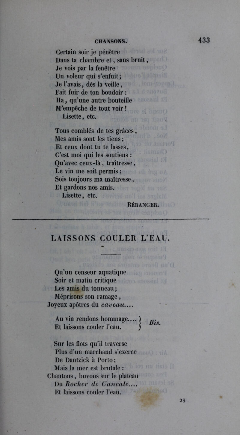 Certain soir je pénètre Dans ta chambre et, sans bruit, Je vois par la fenêtre Un voleur qui s’enfuit; Je l’avais, dès la veille, Fait fuir de ton boudoir : Ha, qu’une autre bouteille M’empêche de tout voir ! Lisette, etc. Tous comblés de tes grâces, Mes amis sont les tiens ; Et ceux dont tu te lasses, C’est moi qui les soutiens : Qu’avec ceux-là , traîtresse, Le vin me soit permis ; Sois toujours ma maîtresse, Et gardons nos amis. Lisette, etc. LAISSONS COULER L’EAU. Qu’un censeur aquatique Soir et matin critique Les amis du tonneau ; Méprisons son ramage, Joyeux apôtres du caveau.... Au vin rendons hommage.... Et laissons couler l’eau. Sur les flots qu’il traverse Plus d’un marchand s’exerce De Dantzick à Porto ; Mais la mer est brutale : Chantons, buvons sur le plateau Du Rocker de Cancale.... Et laissons couler l’eau. Réranger. 28