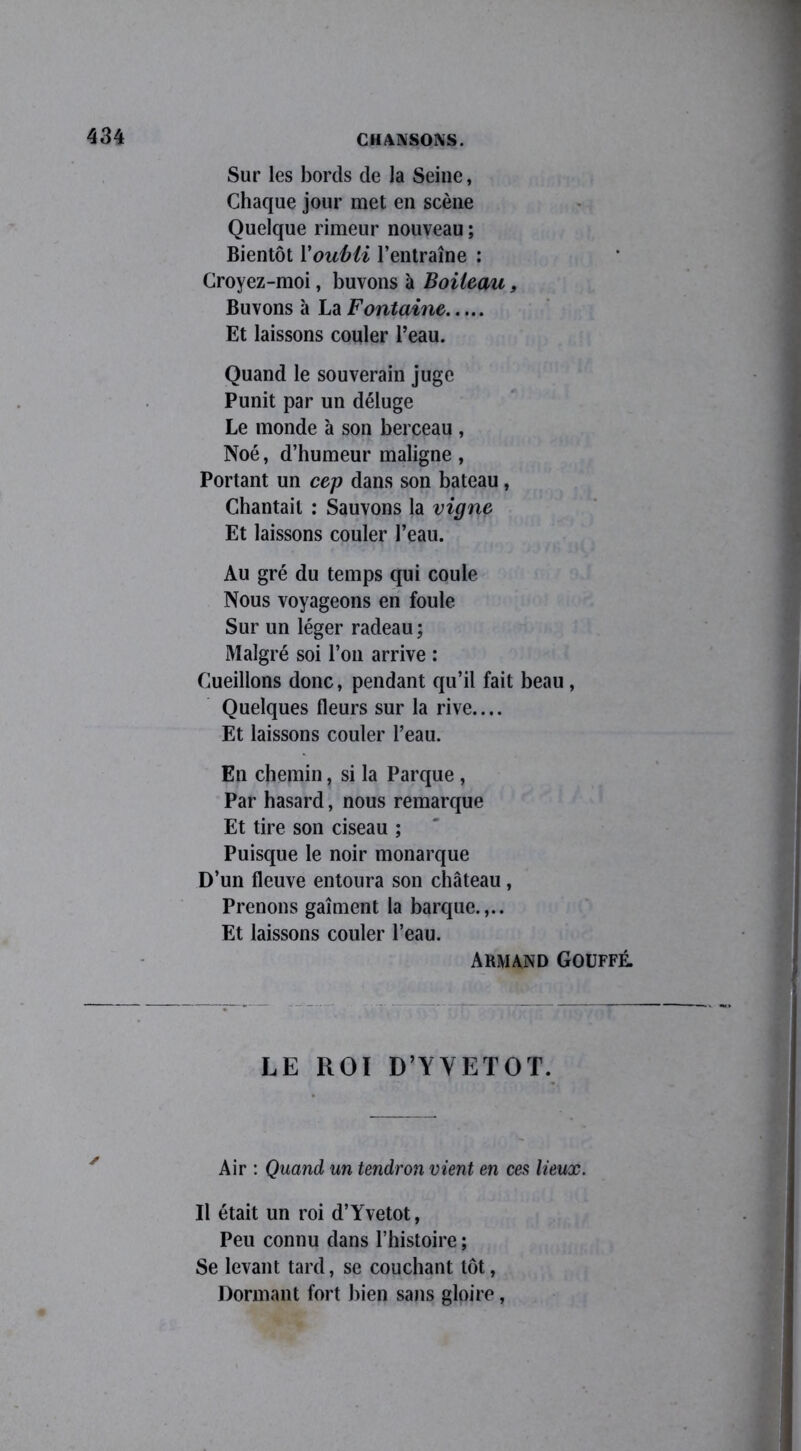 Sur les bords de la Seine, Chaque jour met en scène Quelque rimeur nouveau ; Bientôt l'oubli l’entraîne : Croyez-moi, buvons à Boileau, Buvons à La Fontaine Et laissons couler l’eau. Quand le souverain juge Punit par un déluge Le monde à son berceau , Noé, d’humeur maligne, Portant un cep dans son bateau, Chantait : Sauvons la vigne Et laissons couler l’eau. Au gré du temps qui coule Nous voyageons en foule Sur un léger radeau; Malgré soi l’on arrive : Cueillons donc, pendant qu’il fait beau, Quelques fleurs sur la rive.... Et laissons couler l’eau. En chemin, si la Parque , Par hasard, nous remarque Et tire son ciseau ; Puisque le noir monarque D’un fleuve entoura son château, Prenons gaîment la barque.,.. Et laissons couler l’eau. ARMAND GOUFFÉ. LE ROI D’Y Y ET O T. Air : Quand un tendron vient en ces lieux. Il était un roi d’Yvetot, Peu connu dans l’histoire ; Se levant tard, se couchant tôt, Dormant fort bien sans gloire,