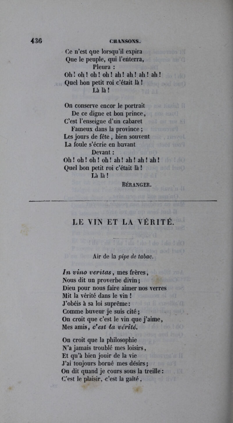 Ce n’est que lorsqu’il expira Que le peuple, qui l’enterra, Pleura : Oh ! oh ! oh ! oh ! ah ! ah ! ah ! ah ! Quel bon petit roi c’était là ! Là là! On conserve encor le portrait De ce digne et bon prince, C’est l’enseigne d’un cabaret Fameux dans la province ; Les jours de fête , bien souvent La foule s’écrie en buvant Devant : Oh ! oh ! oh ! oh ! ah ! ah ! ah ! ah ! Quel bon petit roi c’était là ! Là là ! Béranger. LE VIN ET LA VÉRITÉ. Air de la pipe de tabac. In vino veritas, mes frères, Nous dit un proverbe divin ; Dieu pour nous faire aimer nos verres Mit la vérité dans le vin ! J’obéis à sa loi suprême: Comme buveur je suis cité ; On croit que c’est le vin que j’aime, Mes amis, c*est la vérité. On croit que la philosophie N’a jamais troublé mes loisirs, Et qu’à bien jouir de la vie J’ai toujours borné mes désirs ; On dit quand je cours sous la treille : C’est le plaisir, c’est la gaîté,