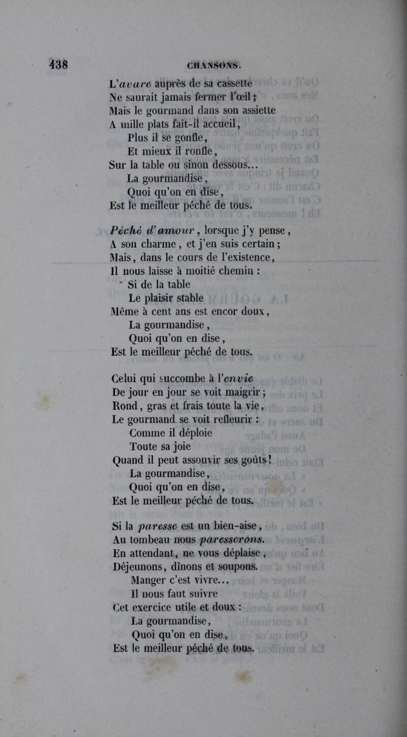 L'avare auprès de sa cassette Ne saurait jamais fermer l’œil ; Mais le gourmand dans son assiette A mille plats fait-il accueil, Plus il se gonfle, Et mieux il ronfle, Sur la table ou sinon dessous... La gourmandise, Quoi qu’on en dise, Est le meilleur péché de tous. Péché d’amour, lorsque j’y pense , A son charme , et j’en suis certain ; Mais, dans le cours de l’existence, Il nous laisse à moitié chemin : * Si de la table Le plaisir stable Même à cent ans est encor doux, La gourmandise, Quoi qu’on en dise, Est le meilleur péché de tous. Celui qui succombe à Yenvie De jour en jour se voit maigrir ; Rond, gras et frais toute la vie, Le gourmand se voit refleurir : Comme il déploie Toute sa joie Quand il peut assouvir ses goûts! La gourmandise, Quoi qu’on en dise, Est le meilleur péché de tous. Si la paresse est un bien-aise, Au tombeau nous paresserons. En attendant, ne vous déplaise , Déjeunons, dînons et soupons. Manger c’est vivre... Il nous faut suivre Cet exercice utile et doux : La gourmandise, Quoi qu’on en dise, Est le meilleur péché de tous.