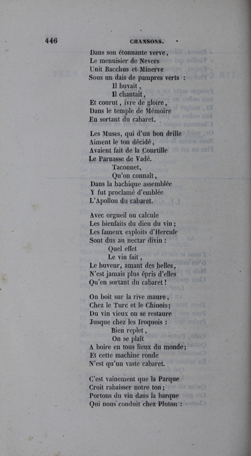 Dans son étonnante verve, Le menuisier de Nevers Unit Bacchus et Minerve Sous un dais de pampres verts : U buvait, Il chantait, Et courut, ivre de gloire, Dans le temple de Mémoire En sortant du cabaret. Les 3Iuses, qui d’un bon drille Aiment le ton décidé, Avaient fait de la .Courtille Le Parnasse de Vadé. Taconnet, Qu’on connaît, Dans la bachique assemblée Y fut proclamé d’emblée L’Apollon du cabaret. Avec orgueil on calcule Les bienfaits du dieu du vin ; Les fameux exploits d’Hercule Sont dus au nectar divin : Quel effet Le vin fait, Le buveur, amant des belles, N’est jamais plus épris d’elles Ou’en sortant du cabaret î On boit sur la rive maure, Chez le Turc et le Chinois ; Du vin vieux on se restaure Jusque chez les Iroquois : Bien replet, On se plaît A boire en tous lieux du monde ; Et cette machine ronde N’est qu’un vaste cabaret. C’est vainement que la Parque Croit rabaisser notre ton ; Portons du vin dans la barque Qui nous conduit chez Plulon :