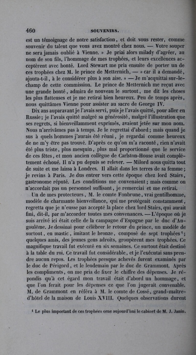 est un témoignage de notre satisfaction, et doit vous rester, comme souvenir du talent que vous avez montré chez nous. — Votre souper ne sera jamais oublié à Vienne. » Je priai alors milady d’agréer, au nom de son fils, l’hommage de mes trophées, et leurs excellences ac- ceptèrent avec bonté. Lord Stewart me pria ensuite de porter un de ces trophées chez M. le prince de Metternich, — « car il a demandé, ajouta-t-il, à le considérer plus à son aise. » —Je m’acquittai sur-le- champ de cette commission. Le prince de Metternich me reçut avec une grande bonté, admira de nouveau le surtout, me dit les choses les plus flatteuses et je me retirai bien heureux. Peu de temps après, nous quittâmes Vienne pour assister au sacre de George IV. Dix ans auparavant je l’avais servi, puis je l’avais quitté, pour aller en Russie; je l’avais quitté malgré sa générosité, malgré l’illustration que ses regrets, si bienveillamment exprimés, avaient jetée sur mon nom. Nous n’arrivâmes pas à temps. Je le regrettai d’abord; mais quand je sus à quels hommes j’aurais été réuni, je regardai comme heureux de ne m’y être pas trouvé. D’après ce qu’on m’a raconté, rien n’avait été plus triste, plus mesquin, plus mal proportionné que le service de ces fêtes, et mon ancien collègue de Carlston-House avait complè- tement échoué. Il n’a pu depuis se relever. — Milord nous quitta tout de suite et me laissa à Londres. Il allait dans les terres de sa femme ; je revins à Paris. Je dus entrer vers cette époque chez lord Stairs, gastronome réputé. Les conditions me convenaient ; mais comme on n’accordait pas un personnel suffisant, je remerciai et me retirai. (Jn de mes protecteurs, M. le comte Fonbrune, vrai gentilhomme, modèle de charmante bienveillance, qui me protégeait constamment, regretta que je n’eusse pas accepté la place chez lord Stairs, qui aurait fini, dit-il, par m’accorder toutes mes convenances. — L’époque où je suis arrivé ici était celle de la campagne d’Espagne par le duc d’An- goulême. Je dessinai pour célébrer le retour du prince, un modèle de surtout, en mastic, imitant le bronze, composé de sept trophées1; quelques amis, des jeunes gens adroits, groupèrent mes trophées. Ce magnifique travail fut exécuté en six semaines. Ce surtout était destiné à la table du roi. Ce travail fut considérable, et je l’exécutai sans pren- dre aucun repos. Les trophées presque achevés furent examinés par le duc de Périgord, et le lendemain par le duc de Grammont. Après les compliments, on me pria de fixer le chiffre des dépenses. Je ré- pondis qu'à cet égard mon travail était d’abord un hommage, et que l’on ferait pour les dépenses ce que l’on jugerait convenable. M. de Grammont en référa à M. le comte de Cossé, grand-maître- d’hôtel de la maison de Louis XVIII. Quelques observations durent 1 Le plus important de ces trophées orne aujourd’hui le cabinet de M. J. Janin.