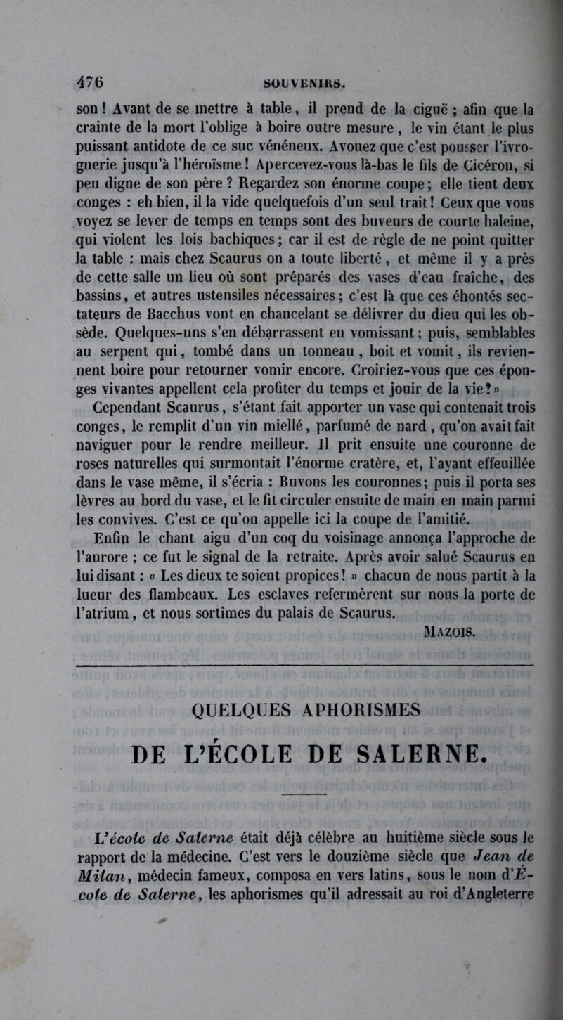 son ! Avant de se mettre à table, il prend de la ciguë ; afin que la crainte de la mort l’oblige à boire outre mesure, le vin étant le plus puissant antidote de ce suc vénéneux. Avouez que c’est pousser l’ivro- gnerie jusqu’à l’héroïsme ! Apercevez-vous là-bas le fils de Cicéron, si peu digne de son père ? Regardez son énorme coupe; elle tient deux conges : eh bien, il la vide quelquefois d’un seul trait! Ceux que vous voyez se lever de temps en temps sont des buveurs de courte haleine, qui violent les lois bachiques ; car il est de règle de ne point quitter la table : mais chez Scaurus on a toute liberté, et même il y a près de cette salle un lieu où sont préparés des vases d’eau fraîche, des bassins, et autres ustensiles nécessaires; c’est là que ces éhontés sec- tateurs de Bacchus vont en chancelant se délivrer du dieu qui les ob- sède. Quelques-uns s’en débarrassent en vomissant ; puis, semblables au serpent qui, tombé dans un tonneau , boit et vomit, ils revien- nent boire pour retourner vomir encore. Croiriez-vous que ces épon- ges vivantes appellent cela profiter du temps et jouir de la vie?» Cependant Scaurus, s’étant fait apporter un vase qui contenait trois conges, le remplit d’un vin miellé, parfumé de nard , qu’on avait fait naviguer pour le rendre meilleur. Il prit ensuite une couronne de roses naturelles qui surmontait l’énorme cratère, et, l’ayant effeuillée dans Je vase même, il s’écria : Buvons les couronnes; puis il porta ses lèvres au bord du vase, et le fit circuler ensuite de main en main parmi les convives. C’est ce qu’on appelle ici la coupe de l’amitié. Enfin le chant aigu d’un coq du voisinage annonça l’approche de l’aurore ; ce fut le signal de la retraite. Après avoir salué Scaurus en lui disant : « Les dieux te soient propices! » chacun de nous partit à la lueur des flambeaux. Les esclaves refermèrent sur nous la porte de l’atrium, et nous sortîmes du palais de Scaurus. Mazois. QUELQUES APHORISMES DE L’ÉCOLE DE SALERNE. Vécole de Salerne était déjà célèbre au huitième siècle sous Je rapport de la médecine. C’est vers le douzième siècle que Jean de Milan, médecin fameux, composa en vers latins, sous le nom d'E- cole de Salerne, les aphorismes qu’il adressait au roi d’Angleterre