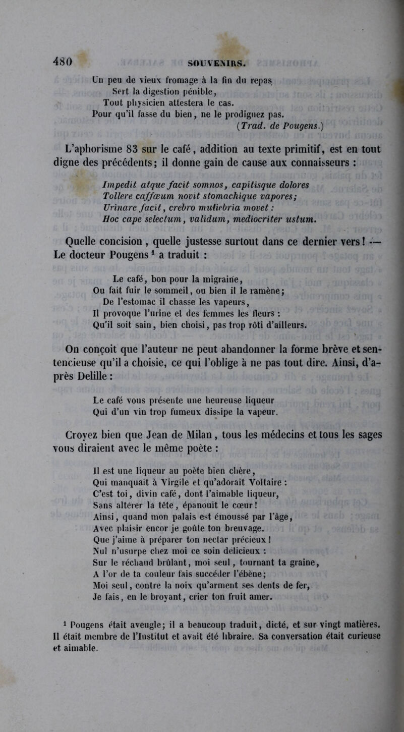 Un peu de vieux fromage à la fin du repas Sert la digestion pénible, Tout physicien attestera le cas. Pour qu’il fasse du bien, ne le prodiguez pas. (Tract, de Pougens.) L’aphorisme 83 sur le café, addition au texte primitif, est en tout digne des précédents; il donne gain de cause aux connaisseurs : Impedit atqac facit somnos, capitisque dolores Tollere caffœum novit stomachique vapores; Urinarc facit, crebro mutiebria movet : Hoc cape seleclum, validum, mediocriter ustum. Quelle concision , quelle justesse surtout dans ce dernier vers ! — Le docteur Pougens 1 Il a traduit : Le café, bon pour la migraine, Ou fait fuir le sommeil, ou bien il le ramène ; De l’estomac il chasse les vapeurs, Il provoque l’urine et îles femmes les fleurs : Qu’il soit sain, bien choisi, pas trop rôti d’ailleurs. \ On conçoit que l’auteur ne peut abandonner la forme brève et sen- tencieuse qu’il a choisie, ce qui l’oblige à ne pas tout dire. Ainsi, d’a- près Delille : Le café vous présente une heureuse liqueur Qui d’un vin trop fumeux dissipe la vapeur. Croyez bien que Jean de Milan, tous les médecins et tous les sages vous diraient avec le même poète : Il est une liqueur au poète bien chère, Qui manquait à Virgile et qu’adorait Voltaire : C’est toi, divin café, dont, l’aimable liqueur, Sans altérer la tête, épanouit le cœur ! Ainsi, quand mon palais e»t émoussé par l’âge, Avec plaisir encor je goûte ton breuvage. Que j’aime à préparer ton nectar précieux ! Nul n’usurpe chez moi ce soin délicieux : Sur le réchaud brûlant, moi seul, tournant ta graine, A l’or de ta couleur fais succéder l’ébène; Moi seul, contre la noix qu’arment ses dents de fer, Je fais, en le broyant, crier ton fruit amer. 1 Pougens était aveugle; il a beaucoup traduit, dicté, et sur vingt matières. Il était membre de l’Institut et avait été libraire. Sa conversation était curieuse et aimable.