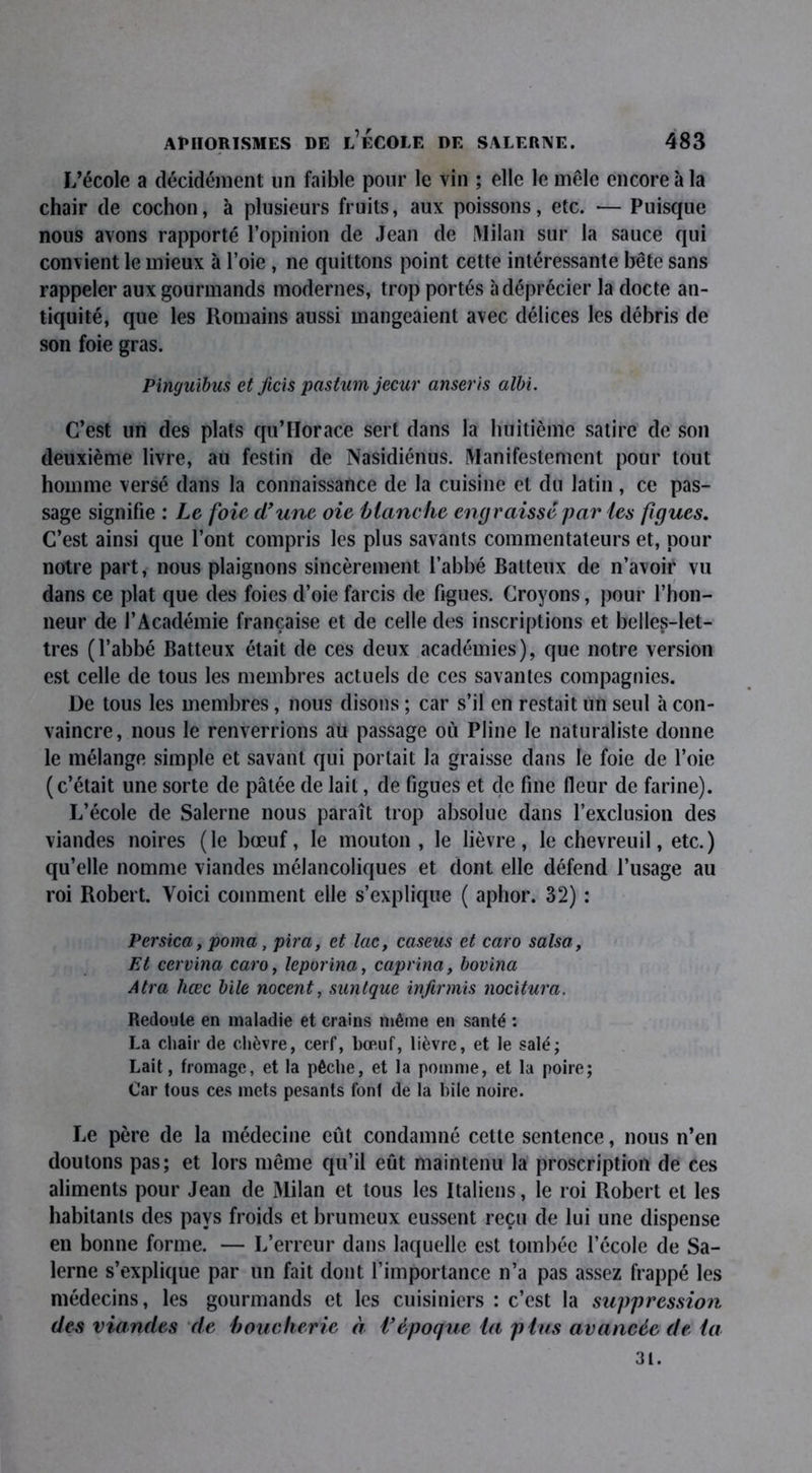 L’école a décidément un faible pour le vin ; elle le mêle encore à la chair de cochon, à plusieurs fruits, aux poissons, etc. — Puisque nous avons rapporté l’opinion de Jean de Milan sur la sauce qui convient le mieux à l’oie , ne quittons point cette intéressante bête sans rappeler aux gourmands modernes, trop portés à déprécier la docte an- tiquité, que les Romains aussi mangeaient avec délices les débris de son foie gras. Pingnibiis et ficis pastum jecur anseris albi. C’est un des plats qu’I-Iorace sert dans la huitième satire de son deuxième livre, au festin de Nasidiénus. Manifestement pour tout homme versé dans la connaissance de la cuisine et du latin, ce pas- sage signifie : Le foie d'une oie blanche engraissé par les figues. C’est ainsi que l’ont compris les plus savants commentateurs et, pour notre part, nous plaignons sincèrement l’abbé Batteux de n’avoir vu dans ce plat que des foies d’oie farcis de figues. Croyons, pour l’hon- neur de l’Académie française et de celle des inscriptions et belles-let- tres (l’abbé Batteux était de ces deux académies), que notre version est celle de tous les membres actuels de ces savantes compagnies. De tous les membres, nous disons ; car s’il en restait un seul à con- vaincre, nous le renverrions au passage où Pline le naturaliste donne le mélange simple et savant qui portait la graisse dans le foie de l’oie (c’était une sorte de pâtée de lait, de figues et de fine fleur de farine). L’école de Salerne nous paraît trop absolue dans l’exclusion des viandes noires (le bœuf, le mouton, le lièvre, le chevreuil, etc.) qu’elle nomme viandes mélancoliques et dont elle défend l’usage au roi Robert. Voici comment elle s’explique ( aphor. 32) : Persica, poma , pira, et lac, caseus et caro salsa, Et cervina caro, leporina, caprina, bovina Atra hœc bile nocent, suntque infirmis nocxtura. Redoute en maladie et crains même en santé : La chair de chèvre, cerf, bœuf, lièvre, et le salé; Lait, fromage, et la pêche, et la pomme, et la poire; Car tous ces mets pesants font de la hile noire. Le père de la médecine eût condamné cette sentence, nous n’en doutons pas; et lors même qu’il eût maintenu la proscription de ces aliments pour Jean de Milan et tous les Italiens, le roi Robert et les habitants des pays froids et brumeux eussent reçu de lui une dispense en bonne forme. — L’erreur dans laquelle est tombée l’école de Sa- lerne s’explique par un fait dont l’importance n’a pas assez frappé les médecins, les gourmands et les cuisiniers : c’est la suppression des viandes de boucherie à i'époque la plus avancée de ia 31.