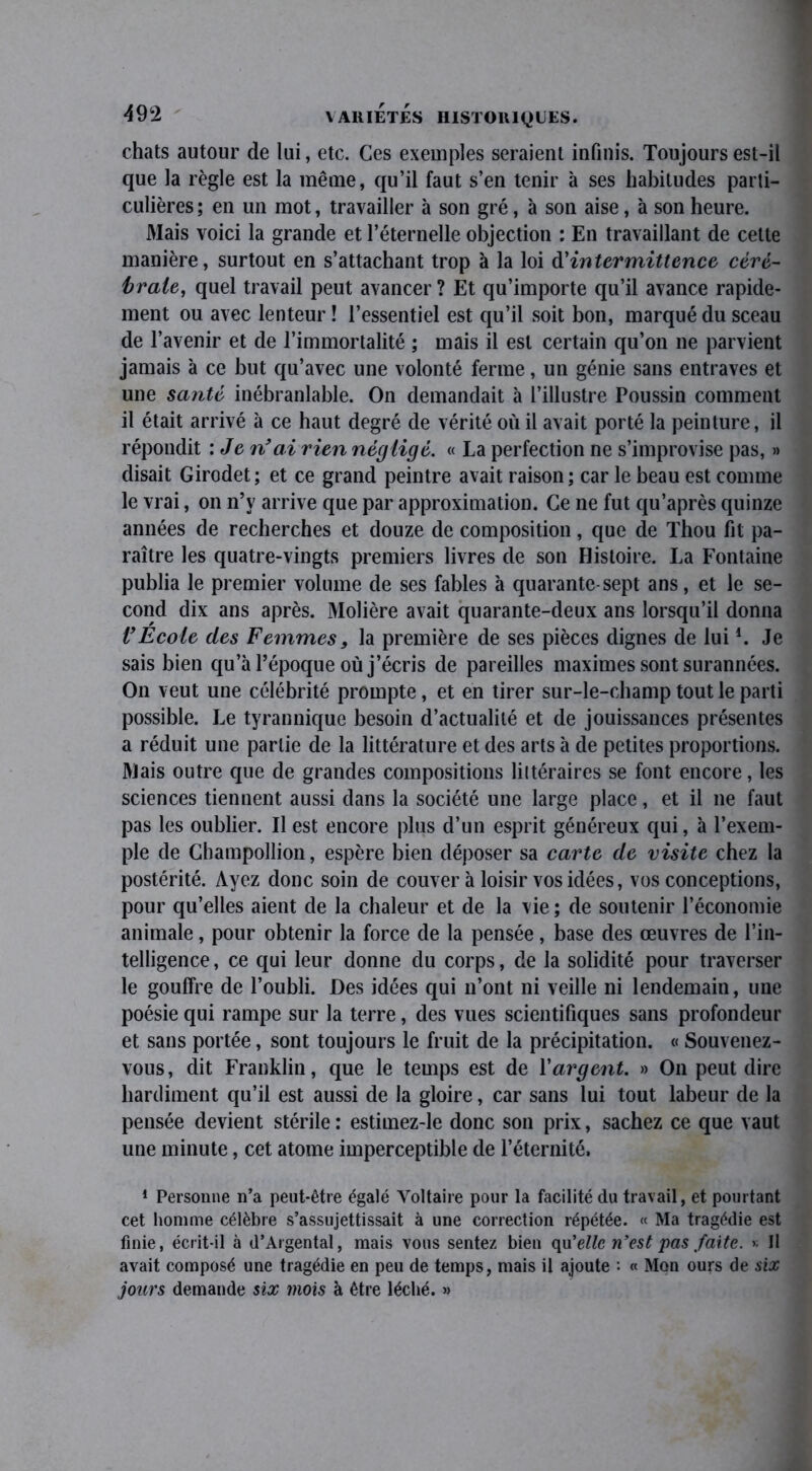 chats autour de lui, etc. Ces exemples seraient infinis. Toujours est-il que la règle est la même, qu’il faut s’en tenir à ses habitudes parti- culières ; en un mot, travailler à son gré, à son aise, à son heure. Mais voici la grande et l’éternelle objection : En travaillant de cette manière, surtout en s’attachant trop à la loi d'intermittence céré- brale, quel travail peut avancer ? Et qu’importe qu’il avance rapide- ment ou avec lenteur ! l’essentiel est qu’il soit bon, marqué du sceau de l’avenir et de l’immortalité ; mais il est certain qu’on ne parvient jamais à ce but qu’avec une volonté ferme, un génie sans entraves et une santé inébranlable. On demandait à l’illustre Poussin comment il était arrivé à ce haut degré de vérité où il avait porté la peinture, il répondit : Je n’ai rien négligé. « La perfection ne s’improvise pas, » disait Girodet; et ce grand peintre avait raison ; car le beau est comme le vrai, on n’y arrive que par approximation. Ce ne fut qu’après quinze années de recherches et douze de composition, que de Thou fit pa- raître les quatre-vingts premiers livres de son Histoire. La Fontaine publia le premier volume de ses fables à quarante-sept ans, et le se- cond dix ans après. Molière avait quarante-deux ans lorsqu’il donna l’Ecole des Femmes 9 la première de ses pièces dignes de lui1 * * 4. Je sais bien qu’à l’époque où j’écris de pareilles maximes sont surannées. On veut une célébrité prompte, et en tirer sur-le-champ tout le parti possible. Le tyrannique besoin d’actualité et de jouissances présentes a réduit une partie de la littérature et des arts à de petites proportions. Mais outre que de grandes compositions littéraires se font encore, les sciences tiennent aussi dans la société une large place, et il 11e faut pas les oublier. Il est encore plus d’un esprit généreux qui, à l’exem- ple de Champollion, espère bien déposer sa carte de visite chez la postérité. Ayez donc soin de couver à loisir vos idées, vos conceptions, pour qu’elles aient de la chaleur et de la vie; de soutenir l’économie animale, pour obtenir la force de la pensée, base des œuvres de l’in- telligence , ce qui leur donne du corps, de la solidité pour traverser le gouffre de l’oubli. Des idées qui n’ont ni veille ni lendemain, une poésie qui rampe sur la terre, des vues scientifiques sans profondeur et sans portée, sont toujours le fruit de la précipitation. « Souvenez- vous , dit Franklin, que le temps est de Y argent. » On peut dire hardiment qu’il est aussi de la gloire, car sans lui tout labeur de la pensée devient stérile : estimez-le donc son prix, sachez ce que vaut une minute, cet atome imperceptible de l’éternité. 1 Personne n’a peut-être égalé Voltaire pour la facilité du travail, et pourtant cet homme célèbre s’assujettissait à une correction répétée. « Ma tragédie est finie, écrit-il à d’Argental, mais vous sentez bien qu'elle n’est pas faite. >• Il avait composé une tragédie en peu de temps, mais il ajoute • « Mon ours de six jours demande six mois à être léché. «