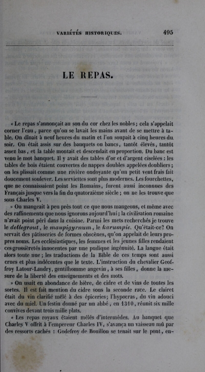 LE REPAS. « Le repas s’annonçait au son du cor chez les nobles; cela s’appelait corner l’eau, parce qu’on se lavait les mains avant de se mettre à ta- ble. On dînait à neuf heures du matin et l’on soupait à cinq heures du. soir. On était assis sur des banquets ou bancs, tantôt élevés, tantôt assez bas, et la table montait et descendait en proportion. Du banc est venu le mot banquet. Il y avait des tables d’or et d’argent ciselées : les tables de bois étaient couvertes de nappes doubles appelées doubliers ; on les plissait comme une rivière ondoyante qu’un petit vent frais fait doucement soulever. Les serviettes sont plus modernes. Les fourchettes, que ne connaissaient point les Romains, furent aussi inconnues des Français jusque vers la fin du quatorzième siècle ; on ne les trouve que sous Charles V. » On mangeait à peu près tout ce que nous mangeons, et même avec des raffinements que nous ignorons aujourd’hui ; la civilisation romaine n’avait point péri dans la cuisine. Parmi les mets recherchés je trouve le deilegrout, le maupigyrnum, le karumpie. Qu’était-ce? On servait des pâtisseries de formes obscènes, qu’on appelait de leurs pro- pres noms. Les ecclésiastiques, les femmes et les jeunes filles rendaient ces grossièretés innocentes par une pudique ingénuité. La langue était alors toute nue ; les traductions de la Bible de ces temps sont aussi crues et plus indécentes que le texte. L’instruction du chevalier Geof- froy Latour-Landry, gentilhomme angevin , à ses filles, donne la me- sure de la liberté des enseignements et des mots. » On usait en abondance de bière, de cidre et de vins de toutes les sortes. Il est fait mention du cidre sous la seconde race. Le clairet était du vin clarifié mêlé à des épiceries; l’hypocras, du vin adouci avec du miel. Un festin donné par un abbé, en 1310, réunit six mille convives devant trois mille plats. » Les repas royaux étaient mêlés d’intermèdes. Au banquet que Charles V offrit à l’empereur Charles IV, s’avança un vaisseau mû par des ressorts cachés : Godefroy de Bouillon se tenait sur le pont, en-
