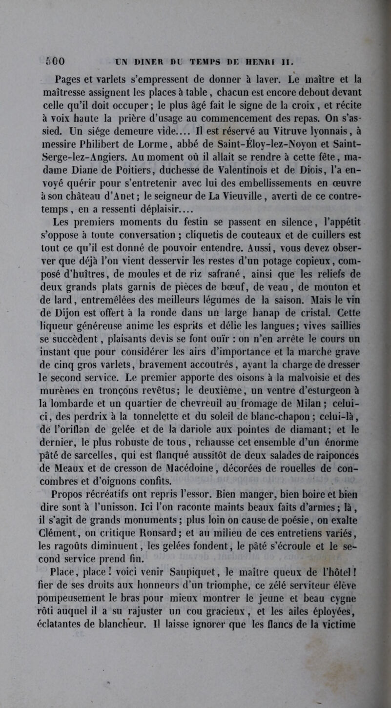 « Pages et varlets s’empressent de donner à laver. Le maître et la maîtresse assignent les places à table, chacun est encore debout devant celle qu’il doit occuper; le plus âgé fait le signe de la croix, et récite à voix haute la prière d’usage au commencement des repas. On s’as- sied. Un siège demeure vide.... Il est réservé au Vitruve lyonnais, à messire Philibert de Lorme, abbé de Saint-Éloy-lez-Noyon et Saint- Serge-lez-Angiers. Au moment où il allait se rendre à cette fête, ma- dame Diane de Poitiers, duchesse de Valentinois et de Diois, l’a en- voyé quérir pour s’entretenir avec lui des embellissements en œuvre à son château d’Anet ; le seigneur de La Yieuville, averti de ce contre- temps , en a ressenti déplaisir.... Les premiers moments du festin se passent en silence, l’appétit s’oppose à toute conversation ; cliquetis de couteaux et de cuillers est tout ce qu’il est donné de pouvoir entendre. Aussi, vous devez obser- ver que déjà l’on vient desservir les restes d’un potage copieux, com- posé d’huîtres, de moules et de riz safrané , ainsi que les reliefs de deux grands plats garnis de pièces de bœuf, de veau, de mouton et de lard, entremêlées des meilleurs légumes de la saison. Mais le vin de Dijon est offert à la ronde dans un large hanap de cristal. Cette liqueur généreuse anime les esprits et délie les langues; vives saillies se succèdent, plaisants devis se font ouïr : on n’en arrête le cours un instant que pour considérer les airs d’importance et la marche grave de cinq gros varlets, bravement accoutrés, ayant la charge de dresser le second service. Le premier apporte des oisons à la malvoisie et des murènes en tronçons revêtus; le deuxième, un ventre d’esturgeon à la lombarde et un quartier de chevreuil au fromage de Milan; celui- ci, des perdrix à la tonnelette et du soleil de blanc-chapon; celui-là, de l’oriflan de gelée et de la dariole aux pointes de diamant; et le dernier, le plus robuste de tous, rehausse cet ensemble d’un énorme pâté de sarcelles, qui est flanqué aussitôt de deux salades de raiponces de Meaux et de cresson de Macédoine, décorées de rouelles de con- combres et d’oignons confits. Propos récréatifs ont repris l’essor. Bien manger, bien boire et bien dire sont à l’unisson. Ici l’on raconte maints beaux faits d’armes ; là, il s’agit de grands monuments ; plus loin on cause de poésie, on exalte Clément, on critique Ronsard; et au milieu de ces entretiens variés, les ragoûts diminuent, les gelées fondent, le pâté s’écroule et le se- cond service prend fin. Place, place! voici venir Saupiquet, le maître queux de l’hôtel! fier de ses droits aux honneurs d’un triomphe, ce zélé serviteur élève pompeusement le bras pour mieux montrer le jeune et beau cygne rôti auquel il a su rajuster un cou gracieux , et les ailes éployées, éclatantes de blancheur. Il laisse ignorer que les flancs de la victime