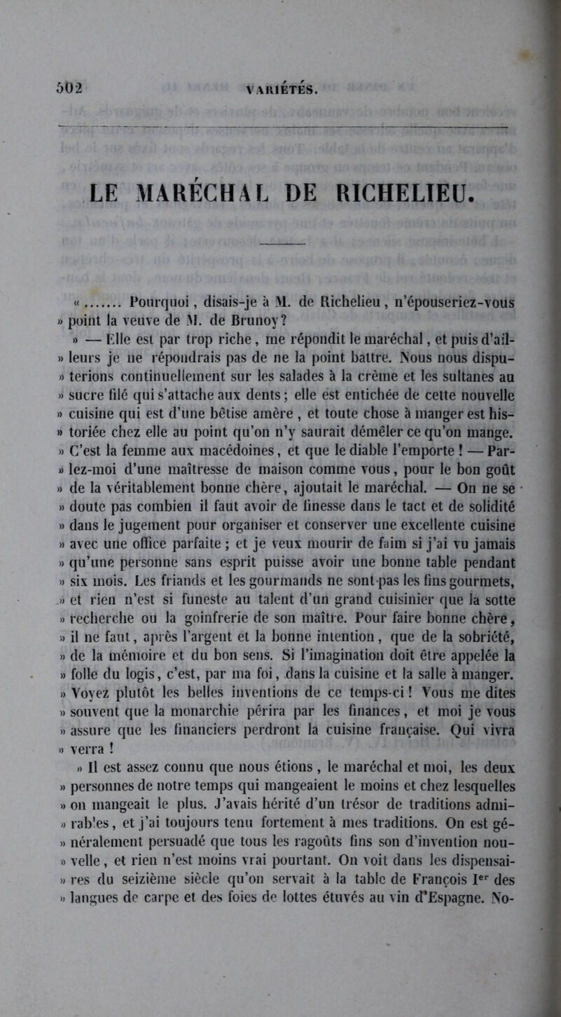 LE MARÉCHAL DE RICHELIEU. « Pourquoi, disais-je à M. de Richelieu, n’épouseriez-vous » point la veuve de M. de Brunoy? » — Elle est par trop riche, me répondit le maréchal, et puis d’ail- » leurs je ne répondrais pas de ne la point battre. Nous nous dispu- » terions continuellement sur les salades à la crème et les sultanes au » sucre filé qui s’attache aux dents ; elle est entichée de cette nouvelle » cuisine qui est d’une bêtise amère , et toute chose à manger est his- » toriée chez elle au point qu’on n’y saurait démêler ce qu’on mange. » C’est la femme aux macédoines, et que le diable l’emporte ! — Par- » lez-moi d’une maîtresse de maison comme vous, pour le bon goût » de la véritablement bonne chère, ajoutait le maréchal. — On ne se » doute pas combien il faut avoir de finesse dans le tact et de solidité » dans le jugement pour organiser et conserver une excellente cuisine » avec une office parfaite ; et je veux mourir de faim si j’ai vu jamais » qu’une personne sans esprit puisse avoir une bonne table pendant » six mois. Les friands et les gourmands ne sont pas les fins gourmets, .» et rien n’est si funeste au talent d’un grand cuisinier que la sotte » recherche ou la goinfrerie de son maître. Pour faire bonne chère, » il ne faut, après l’argent et la bonne intention, que de la sobriété, » de la mémoire et du bon sens. Si l’imagination doit être appelée la » folle du logis, c’est, par ma foi, dans la cuisine et la salle à manger. » Voyez plutôt les belles inventions de ce temps-ci ! Vous me dites » souvent que la monarchie périra par les finances, et moi je vous » assure que les financiers perdront la cuisine française. Qui vivra » verra ! » Il est assez connu que nous étions, le maréchal et moi, les deux » personnes de notre temps qui mangeaient le moins et chez lesquelles » on mangeait le plus. J’avais hérité d’un trésor de traditions admi- » râbles, et j’ai toujours tenu fortement à mes traditions. On est gé- » néralement persuadé que tous les ragoûts fins son d’invention nou- » velle, et rien n’est moins vrai pourtant. On voit dans les dispensai- » res du seizième siècle qu’on servait à la table de François 1er des » langues de carpe et des foies de lottes étuves au vin d’Espagne. NTo-