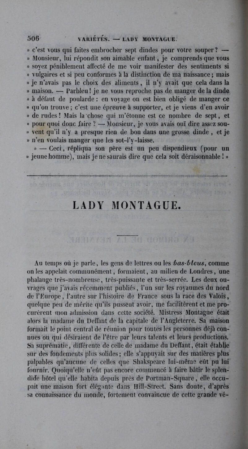 » c’est vous qui faites embrocher sept dindes pour votre souper? — » Monsieur, lui répondit son aimable enfant, je comprends que vous » soyez péniblement affecté de me voir manifester des sentiments si » vulgaires et si peu conformes à la distinction de ma naissance ; mais » je n’avais pas le choix des aliments, il n’y avait que cela dans la » maison. — Parbleu ! je ne vous reproche pas de manger de la dinde « à défaut de poularde : en voyage on est bien obligé de manger ce •> qu’on trouve ; c’est une épreuve à supporter, et je viens d’en avoir » de rudes! Mais la chose qui m’étonne est ce nombre de sept, et » pour quoi donc faire ? — Monsieur, je vous avais ouï dire assez sou- » vent qu’il n’y a presque rien de bon dans une grosse dinde , et je » n’en voulais manger que les sot-l’y-laisse. » — Ceci, répliqua son père est un peu dispendieux ( pour un » jeune homme), mais je ne saurais dire que cela soit déraisonnable ! » LADY MONTAGUE. Au temps où je parle, les gens de lettres ou les bas-bleus, comme on les appelait communément, formaient, au milieu de Londres, une phalange très-nombreuse, très-puissante et très-serrée. Les deux ou- vrages que j’avais récemment publiés, l’un sur les royaumes du nord de l’Europe, l’autre sur l’histoire de France sous la race des Valois, quelque peu de mérite qu’ils pussent avoir, me facilitèrent et me pro- curèrent mon admission dans cette société. Mistress Montague était alors la madame du Défiant de la capitale de l’Angleterre. Sa maison formait le point central de réunion pour toutes les personnes déjà con- nues ou qui désiraient de l’être par leurs talents et leurs productions. Sa suprématie, différente de celle de madame du Deffant, était établie sur des fondements plus solides; elle s’appuyait sur des matières plus palpables qu’aucune de celles que Shakspeare lui-même eût pu lui fournir. Quoiqu’elle n’eût pas encore commencé à faire bâtir le splen- dide hôtel qu’elle habita depuis près de Portman-Square, elle occu- pait une maison fort élégante dans Hill-Street. Sans doute, d’après sa connaissance du monde, fortement convaincue de celte grande vé-