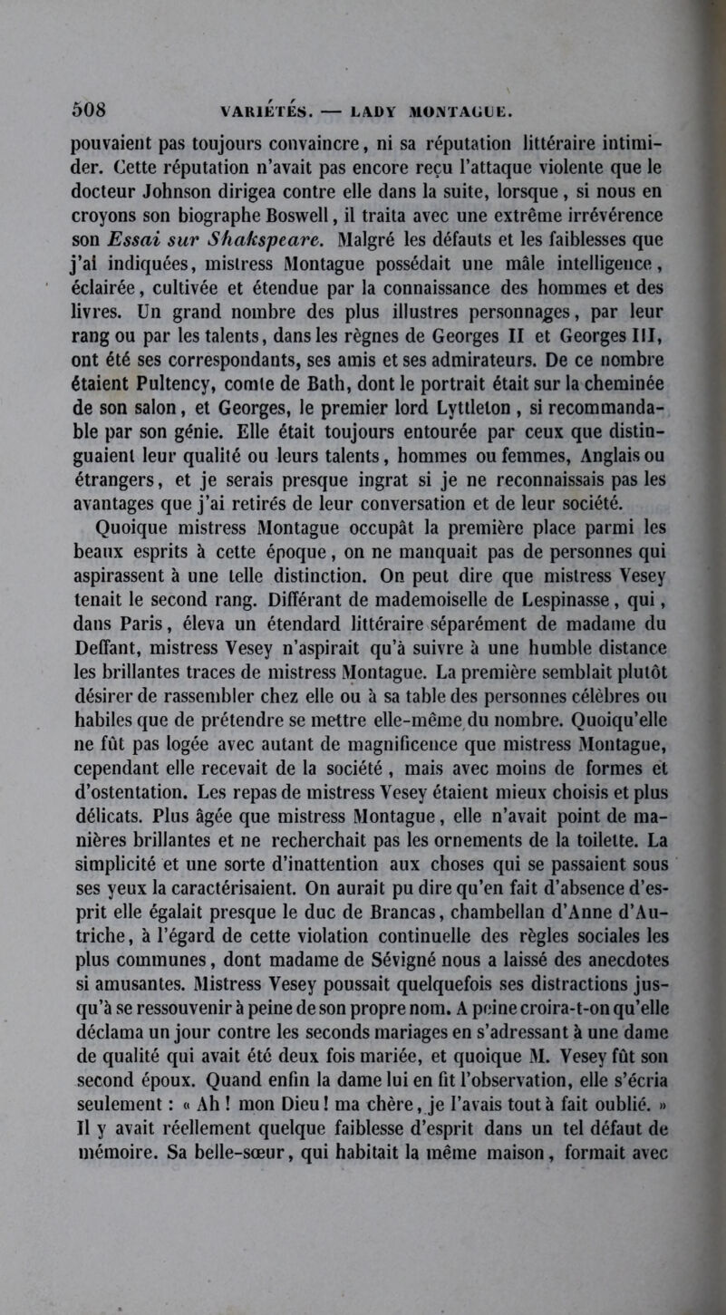 pouvaient pas toujours convaincre, ni sa réputation littéraire intimi- der. Cette réputation n’avait pas encore reçu l’attaque violente que le docteur Johnson dirigea contre elle dans la suite, lorsque, si nous en croyons son biographe Boswell, il traita avec une extrême irrévérence son Essai sur Shakspeare. Malgré les défauts et les faiblesses que j’ai indiquées, mislress Montague possédait une mâle intelligence, éclairée, cultivée et étendue par la connaissance des hommes et des livres. Un grand nombre des plus illustres personnages, par leur rang ou par les talents, dans les règnes de Georges II et Georges III, ont été ses correspondants, ses amis et ses admirateurs. De ce nombre étaient Pultency, comte de Bath, dont le portrait était sur la cheminée de son salon, et Georges, le premier lord Lyttlelon , si recommanda- ble par son génie. Elle était toujours entourée par ceux que distin- guaient leur qualité ou leurs talents, hommes ou femmes, Anglais ou étrangers, et je serais presque ingrat si je ne reconnaissais pas les avantages que j’ai retirés de leur conversation et de leur société. Quoique mistress Montague occupât la première place parmi les beaux esprits à cette époque, on ne manquait pas de personnes qui aspirassent à une telle distinction. On peut dire que mistress Vesey tenait le second rang. Différant de mademoiselle de Lespinasse, qui, dans Paris, éleva un étendard littéraire séparément de madame du Deffant, mistress Yesey n’aspirait qu’à suivre à une humble distance les brillantes traces de mistress Montague. La première semblait plutôt désirer de rassembler chez elle ou à sa table des personnes célèbres ou habiles que de prétendre se mettre elle-même du nombre. Quoiqu’elle ne fût pas logée avec autant de magnificence que mistress Montague, cependant elle recevait de la société , mais avec moins de formes et d’ostentation. Les repas de mistress Yesey étaient mieux choisis et plus délicats. Plus âgée que mistress Montague, elle n’avait point de ma- nières brillantes et ne recherchait pas les ornements de la toilette. La simplicité et une sorte d’inattention aux choses qui se passaient sous ses yeux la caractérisaient. On aurait pu dire qu’en fait d’absence d’es- prit elle égalait presque le duc de Brancas, chambellan d’Anne d’Au- triche, à l’égard de cette violation continuelle des règles sociales les plus communes, dont madame de Sévigné nous a laissé des anecdotes si amusantes. Mistress Vesey poussait quelquefois ses distractions jus- qu’à se ressouvenir à peine de son propre nom. A peine croira-t-on qu’elle déclama un jour contre les seconds mariages en s’adressant à une dame de qualité qui avait été deux fois mariée, et quoique M. Vesey fût son second époux. Quand enfin la dame lui en fit l’observation, elle s’écria seulement : « Ah ! mon Dieu! ma chère, je l’avais tout à fait oublié. » Il y avait réellement quelque faiblesse d’esprit dans un tel défaut de mémoire. Sa belle-sœur, qui habitait la même maison, formait avec