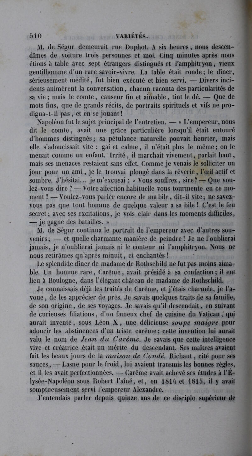 M. de Ségur demeurait rue Duphot. A six heures, nous descen- dîmes de voiture trois personnes et moi. Cinq minutes après nous étions à table avec sept étrangers distingués et l’amphitryon, vieux gentilhomme d’un rare savoir-vivre. La table était ronde; le dîner, sérieusement médité, fut bien exécuté et bien servi. — Divers inci- dents animèrent la conversation, chacun raconta des particularités de sa vie ; mais le comte, causeur fin et aimable, tint le dé. — Que de mots fins, que de grands récits, de portraits spirituels et vifs ne pro- digua-t-il pas, et en se jouant ! Napoléon fut le sujet principal de l’entretien. — « L’empereur, nous dit le comte, avait une grâce particulière lorsqu’il était entouré d’hommes distingués; sa pétulance naturelle pouvait heurter, mais elle s’adoucissait vite : gai et calme, il n’était plus le même ; on le menait comme un enfant. Irrité, il marchait vivement, parlait haut, mais ses menaces restaient sans effet. Comme je venais le solliciter un jour pour un ami, je le trouvai plongé dans la rêverie, l’œil actif et sombre. J’hésitai... je m’excusai : Vous souffrez, sire? — Que vou- lez-vous dire ? — Votre affection habituelle vous tourmente en ce mo- ment? — Voulez-vous parler encore de ma bile, dit-il vite; ne savez- vous pas que tout homme de quelque valeur a sa bile ! C’est le feu secret; avec ses excitations, je vois clair dans les moments difficiles, — je gagne des batailles. » M. de Ségur continua le portrait de l’empereur avec d’autres sou- venirs; — et quelle charmante manière de peindre! Je ne l’oublierai jamais, je n’oublierai jamais ni le conteur ni l’amphitryon. Nous ne nous retirâmes qu’après minuit, et enchantés ! Le splendide dîner de madame de Rothschild ne fut pas moins aima- ble. Un homme rare, Carême, avait présidé à sa confection ; il eut lieu à Boulogne, dans l’élégant château de madame de Rothschild. Je connaissais déjà les traités de Carême, et j’étais charmée, je l’a- voue, de les apprécier de près. Je savais quelques traits de sa famille, de son origine, de ses voyages. Je savais qu’il descendait, en suivant de curieuses filiations, d’un fameux chef de cuisine du Vatican, qui aurait inventé, sous Léon X, une délicieuse soupe maigre pour adoucir les abstinences d’un triste carême ; cette invention lui aurait valu le nom de Jean du Carême. Je savais que cette intelligence vive et créatrice .était un mérite du descendant. Ses maîtres avaient fait les beaux jours de la maison de Condé. Richaut, cité pour ses sauces, — Lasne pour le froid, lui avaient transmis les bonnes règles, et il les avait perfectionnées. — Carême avait achevé ses études à l’JS— lysée-Napoléon sous Robert l’aîné, et, en 181A et 1815, il y avait somptueusement servi l’empereur Alexandre. J’entendais parler depuis quinze ans de ce disciple supérieur de