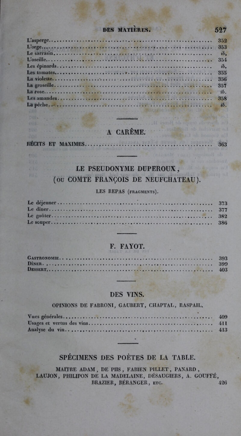 L’asperge 352 L’orge » 353 Le sarrasin ib. L’oseille » « 351 Les épinards ib. Les tomates » 355 La violette « 356 La groseille 357 La rose ib. Les amandes 358 La pêche..-, ib. A CARÊME. RÉCITS ET MAXIMES 363 LE PSEUDONYME DUPEROUX, (OU COMTE FRANÇOIS DE NEUFCHATEAU). LES REPAS (fragments). Le déjeuner 373 Le dîner 377 Le goûter 382 Le souper 386 F. FAYOT. Gastronomie 393 Dîner 399 Dessert 403 DES VINS. OPINIONS DE FABRONI, G AUBERT, CHAPTAL, RASPAIL. Vues générales. 409 Usages et vertus des vins 411 Analyse du vin 413 SPÉCIMENS DES POÈTES DE LA TABLE. MAITRE ADAM , DE PIIS , FABIEN PILLET, PANARD , LAUJON, PHILIPON DE LA MADELAINE, DÉSAUGIERS, A. GOUFFÉ, BRAZIER, BÉRANGER, etc. 426