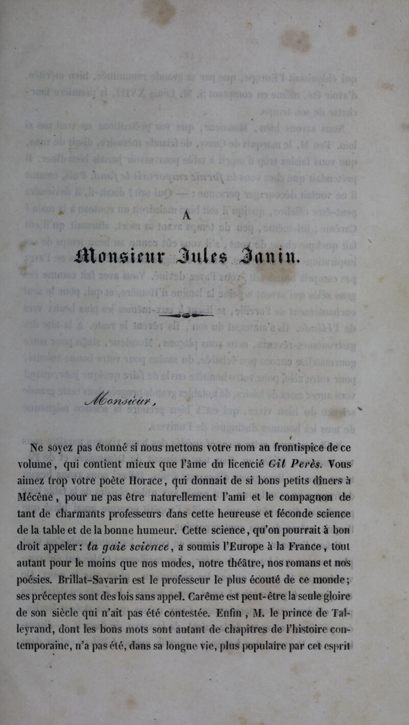 A ittunsieur 3ulr* Jitnin. . \ ! Ne soyez pas étonné si nous mettons votre nom au frontispice de ce volume, qui contient mieux que l’âme du licencié Gil Perès. Vous aimez trop votre poète Horace, qui donnait de si bons petits dîners à Mécène, pour ne pas être naturellement l’ami et le compagnon de tant de charmants professeurs dans cette heureuse et féconde science de la table et de la bonne humeur. Cette science, qu’on pourrait à bon droit appeler: ta gaie science, a soumis l’Europe à la France, tout autant pour le moins que nos modes, notre théâtre, nos romans et nos poésies. Brillat-Savarin est le professeur le plus écouté de ce monde ; ses préceptes sont des lois sans appel. Carême est peut-être la seule gloire de son siècle qui n’ait pas été contestée. Enfin , M. le prince de Tal- leyrand, dont les bons mots sont autant de chapitres de l’histoire con- temporaine, n’a pas été, dans sa longue vie, plus populaire par cet esprit