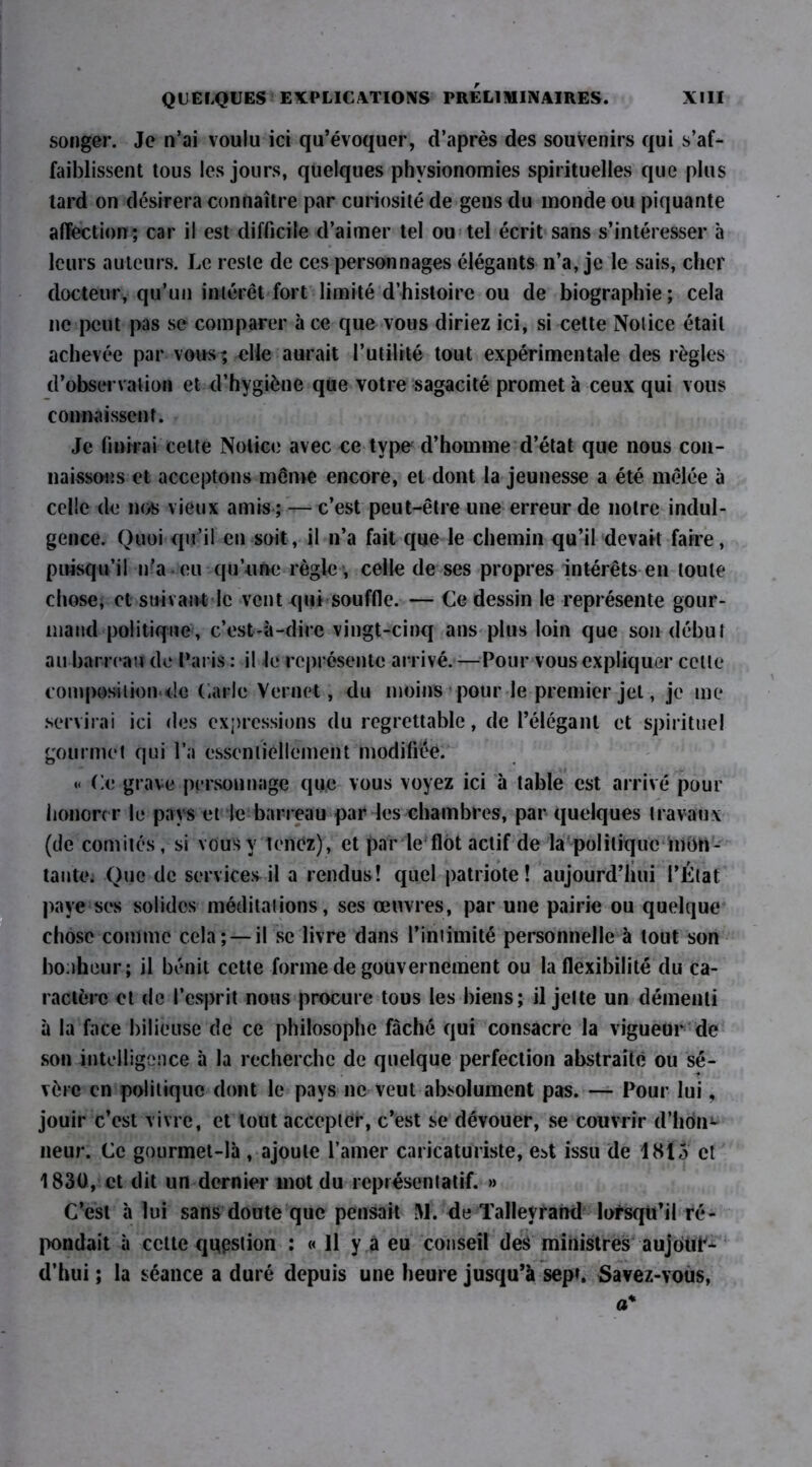 songer. Je n’ai voulu ici qu’évoquer, d’après des souvenirs qui s’af- faiblissent tous les jours, quelques physionomies spirituelles que plus tard on désirera connaître par curiosité de gens du monde ou piquante affection; car il est difficile d’aimer tel ou tel écrit sans s’intéresser à leurs auteurs. Le reste de ces personnages élégants n’a, je le sais, cher docteur, qu’un intérêt fort limité d’histoire ou de biographie; cela ne peut pas se comparer à ce que vous diriez ici, si cette Notice était achevée par vous; elle aurait l’utilité tout expérimentale des règles d’observation et d’hygiène que votre sagacité promet à ceux qui vous connaissent. Je finirai cette Notice avec ce type1 d’homme d’état que nous con- naissons et acceptons même encore, et dont la jeunesse a été mêlée à celle de nos vieux amis ; — c’est peut-être une erreur de notre indul- gence. Quoi qu’il en soit, il n’a fait que le chemin qu’il devait faire, puisqu’il n’a eu qu’une règle , celle de ses propres intérêts en toute chose, et suivant le vent qui souffle. — Ce dessin le représente gour- mand politique, c’est-à-dire vingt-cinq ans plus loin que son début au barreau de Paris : il le représente arrivé. —Pour vous expliquer cette composiiiondc Carie Vernet, du moins pour le premier jet, je me servirai ici des expressions du regrettable, de l’élégant et spirituel gourmet qui l’a essentiellement modifiée. *< Ce grave personnage que vous voyez ici à table est arrivé pour honorer le pays et le barreau par les chambres, par quelques travaux (de comités, si vous y tenez), et par le flot actif de la politique mon- tante. Que de services il a rendus! quel patriote! aujourd’hui l’État paye ses solides méditations, ses œuvres, par une pairie ou quelque chose comme cela ; — il se livre dans l’intimité personnelle à tout son bonheur; il bénit cette forme de gouvernement ou la flexibilité du ca- ractère et de l’esprit nous procure tous les biens; il jette un démenti à la face bilieuse de ce philosophe fâché qui consacre la vigueur de son intelligence à la recherche de quelque perfection abstraite ou sé- vère en politique dont le pays ne veut absolument pas. — Pour lui, jouir c’est vivre, et tout accepter, c’est se dévouer, se couvrir d’hon- neur. Ce gourmet-là , ajoute l’amer caricaturiste, est issu de 1815 et 1830, et dit un dernier mot du représentatif. » C’est à lui sans doute que pensait M. de Tallevrand lorsqu’il ré- pondait à cette question : « Il y a eu conseil des ministres aujour- d’hui ; la séance a duré depuis une heure jusqu’à sep». Savez-vous, a