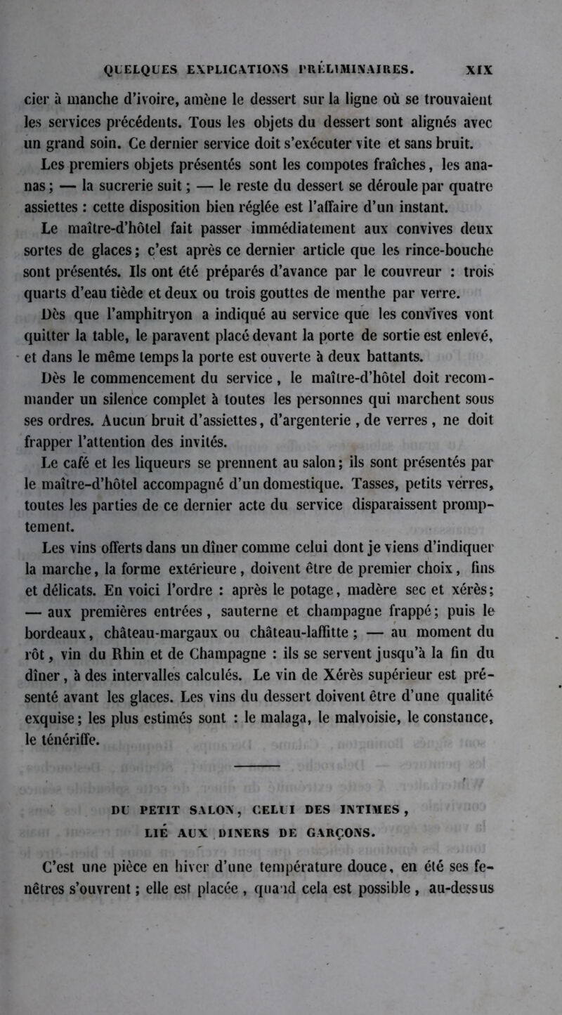 cier à manche d’ivoire, amène le dessert sur la ligne où se trouvaient les services précédents. Tous les objets du dessert sont alignés avec un grand soin. Ce dernier service doit s’exécuter vite et sans bruit. Les premiers objets présentés sont les compotes fraîches, les ana- nas ; — la sucrerie suit ; — le reste du dessert se déroule par quatre assiettes : cette disposition bien réglée est l’affaire d’un instant. Le maître-d’hôtel fait passer immédiatement aux convives deux sortes de glaces ; c’est après ce dernier article que les rince-bouche sont présentés. Ils ont été préparés d’avance par le couvreur : trois quarts d’eau tiède et deux ou trois gouttes de menthe par verre. Dès que l’amphitryon a indiqué au service que les convives vont quitter la table, le paravent placé devant la porte de sortie est enlevé, et dans le même temps la porte est ouverte à deux battants. Dès le commencement du service, le maîlre-d’hôtel doit recom- mander un silence complet à toutes les personnes qui marchent sous ses ordres. Aucun bruit d’assiettes, d’argenterie , de verres , ne doit frapper l’attention des invités. Le café et les liqueurs se prennent au salon ; ils sont présentés par le maître-d’hôtel accompagné d’un domestique. Tasses, petits verres, toutes les parties de ce dernier acte du service disparaissent promp- tement. Les vins offerts dans un dîner comme celui dont je viens d’indiquer la marche, la forme extérieure , doivent être de premier choix, fins et délicats. En voici l’ordre : après le potage, madère sec et xérès; — aux premières entrées, sauterne et champagne frappé; puis le bordeaux, château-margaux ou château-laffitte ; — au moment du rôt, vin du Rhin et de Champagne : ils se servent jusqu’à la fin du dîner, à des intervalles calculés. Le vin de Xérès supérieur est pré- senté avant les glaces. Les vins du dessert doivent être d’une qualité exquise; les plus estimés sont : le malaga, le malvoisie, le constance, le ténériffe. DU PETIT SALON, CELUI DES INTIMES, LIÉ AUX DINERS DE GARÇONS. C’est une pièce en hiver d’une température douce, en été ses fe- nêtres s’ouvrent ; elle est placée , quand cela est possible , au-dessus