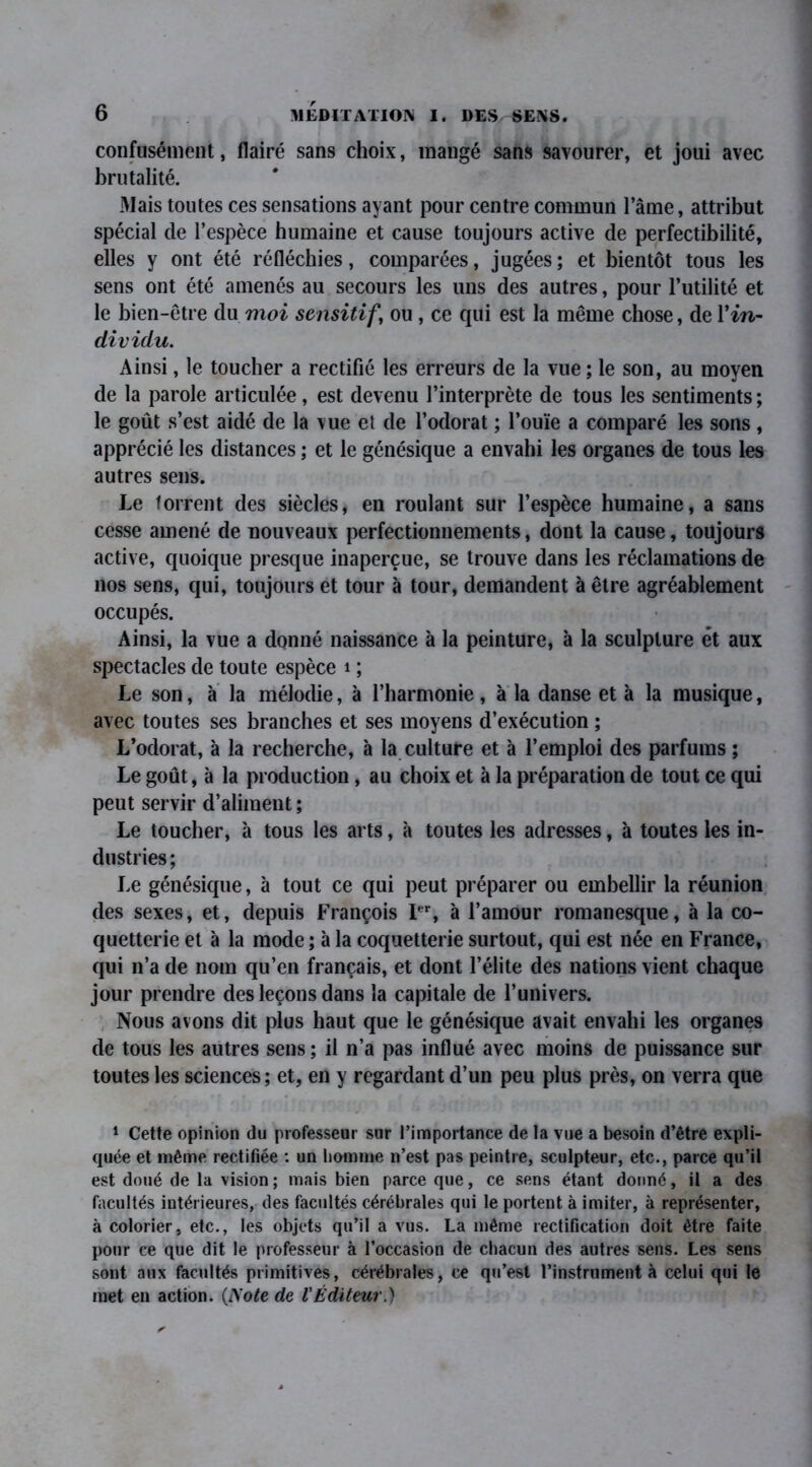 confusément, flairé sans choix, mangé sans savourer, et joui avec brutalité. Mais toutes ces sensations ayant pour centre commun l’âme, attribut spécial de l’espèce humaine et cause toujours active de perfectibilité, elles y ont été réfléchies, comparées, jugées; et bientôt tous les sens ont été amenés au secours les uns des autres, pour l’utilité et le bien-être du moi sensitif \ ou , ce qui est la même chose, de 1 ’in- dividu. Ainsi, le toucher a rectifié les erreurs de la vue ; le son, au moyen de la parole articulée, est devenu l’interprète de tous les sentiments ; le goût s’est aidé de la vue et de l’odorat ; l’ouïe a comparé les sons , apprécié les distances ; et le génésique a envahi les organes de tous les autres sens. Le torrent des siècles, en roulant sur l’espèce humaine, a sans cesse amené de nouveaux perfectionnements, dont la cause, toujours active, quoique presque inaperçue, se trouve dans les réclamations de nos sens, qui, toujours et tour à tour, demandent à être agréablement occupés. Ainsi, la vue a donné naissance à la peinture, à la sculpture et aux spectacles de toute espèce i ; Le son, à la mélodie, à l’harmonie, à la danse et à la musique, avec toutes ses branches et ses moyens d’exécution ; L’odorat, à la recherche, à la culture et à l’emploi des parfums ; Le goût, à la production, au choix et à la préparation de tout ce qui peut servir d’aliment ; Le toucher, à tous les arts, à toutes les adresses, à toutes les in- dustries; Le génésique, à tout ce qui peut préparer ou embellir la réunion des sexes, et, depuis François Ier, à l’amour romanesque, à la co- quetterie et à la mode ; à la coquetterie surtout, qui est née en France, qui n’a de nom qu’en français, et dont l’élite des nations vient chaque jour prendre des leçons dans la capitale de l’univers. Nous avons dit plus haut que le génésique avait envahi les organes de tous les autres sens ; il n’a pas influé avec moins de puissance sur toutes les sciences ; et, en y regardant d’un peu plus près, on verra que 1 Cette opinion du professeur sur l’importance de la vue a besoin d’être expli- quée et même rectifiée : un homme n’est pas peintre, sculpteur, etc., parce qu’il est doué de la vision ; mais bien parce que, ce sens étant donné, il a des facultés intérieures, des facultés cérébrales qui le portent à imiter, à représenter, à colorier, etc., les objets qu’il a vus. La même rectification doit être faite pour ce que dit le professeur à l’occasion de chacun des autres sens. Les sens sont aux facultés primitives, cérébrales, ce qu’est l’instrument à celui qui le met en action. {Note de l'Éditeur.)