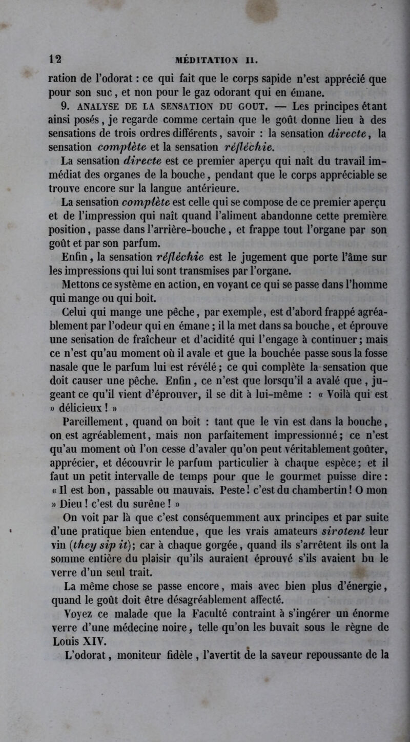 ration de l’odorat : ce qui fait que le corps sapide n’est apprécié que pour son suc, et non pour le gaz odorant qui en émane. 9. ANALYSE de LA sensation du GOUT. — Les principes étant ainsi posés, je regarde comme certain que le goût donne lieu à des sensations de trois ordres différents, savoir : la sensation directe, la sensation complète et la sensation réfléchie. La sensation directe est ce premier aperçu qui naît du travail im- médiat des organes de la bouche, pendant que le corps appréciable se trouve encore sur la langue antérieure. La sensation complète est celle qui se compose de ce premier aperçu et de l’impression qui naît quand l’aliment abandonne cette première position, passe dans l’arrière-bouche, et frappe tout l’organe par son goût et par son parfum. Enfin, la sensation réfléchie est le jugement que porte l’âme sur les impressions qui lui sont transmises par l’organe. Mettons ce système en action, en voyant ce qui se passe dans l’homme qui mange ou qui boit. Celui qui mange une pêche, par exemple, est d’abord frappé agréa- blement par l’odeur qui en émane ; il la met dans sa bouche, et éprouve une sensation de fraîcheur et d’acidité qui l’engage à continuer ; mais ce n’est qu’au moment où il avale et que la bouchée passe sous la fosse nasale que le parfum lui est révélé; ce qui complète la sensation que doit causer une pêche. Enfin, ce n’est que lorsqu’il a avalé que , ju- geant ce qu’il vient d’éprouver, il se dit à lui-même : « Voilà qui est » délicieux ! » Pareillement, quand on boit : tant que le vin est dans la bouche, on est agréablement, mais non parfaitement impressionné ; ce n’est qu’au moment où l’on cesse d’avaler qu’on peut véritablement goûter, apprécier, et découvrir le parfum particulier à chaque espèce; et il faut un petit intervalle de temps pour que le gourmet puisse dire : « Il est bon, passable ou mauvais. Peste ! c’est du chambertin ! O mon » Dieu ! c’est du surêne ! » On voit par là que c’est conséquemment aux principes et par suite d’une pratique bien entendue, que les vrais amateurs sirotent leur vin (they sip it) ; car à chaque gorgée, quand ils s’arrêtent ils ont la somme entière du plaisir qu’ils auraient éprouvé s’ils avaient bu le verre d’un seul trait. La même chose se passe encore, mais avec bien plus d’énergie, quand le goût doit être désagréablement affecté. Voyez ce malade que la Faculté contraint à s’ingérer un énorme verre d’une médecine noire, telle qu’on les buvait sous le règne de Louis XIV. L’odorat, moniteur fidèle , l’avertit de la saveur repoussante de la