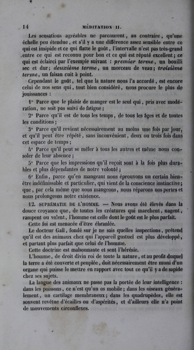 Les sensations agréables ne parcourent, au contraire, qu’une échelle peu étendue, et s’il y a une différence assez sensible entre ce qui est insipide et ce qui flatte le goût, l’intervalle n’est pas très-grand .entre ce qui est reconnu pour bon et ce qui est réputé excellent; ce qui est éclairci par l’exemple suivant : premier terme, un bouilli sec et dur; deuxième terme, un morceau de veau; troisième terme, un faisan cuit à point. Cependant le goût, tel que la nature nous l’a accordé , est encore celui de nos sens qui, tout bien considéré, nous procure le plus de jouissances : 1° Parce que le plaisir de manger est le seul qui, pris avec modé- ration, ne soit pas suivi de fatigue ; 2° Parce qu’il est de tous les temps, de tous les âges et de toutes les conditions ; 3° Parce qu’il revient nécessairement au moins une fois par jour, et qu’il peut être répété, sans inconvénient, deux ou trois fois dans cet espace de temps ; h° Parce qu’il peut se mêler à tous les autres et même nous con- soler de leur absence ; 5° Parce que les impressions qu’il reçoit sont à la fois plus dura- bles et plus dépendantes de notre volonté ; 6° Enfin, parce qu’en mangeant nous éprouvons un certain bien- être indéfinissable et particulier, qui vient de la conscience instinctive ; que , par cela même que nous mangeons, nous réparons nos perles et nous prolongeons notre existence. 12. suprématie de l’homme. — Nous avons été élevés dans la douce croyance que, de toutes les créatures qui marchent, nagent, rampent ou volent, l’homme est celle dont le goût est le plus parfait. Cette foi est menacée d’être ébranlée. Le docteur Gall, fondé sur je ne sais quelles inspections, prétend qu’il est des animaux chez qui l’appareil gustuel est plus développé, et partant plus parfait que celui de l’homme. Cette doctrine est malsonnante et sent l’hérésie. L’homme, de droit divin roi de toute la nature, et au profit duquel la terre a été couverte et peuplée, doit nécessairement être muni d’un organe qui puisse le mettre en rapport avec tout ce qu’il y a de sapide chez ses sujets. La langue des animaux ne passe pas la portée de leur intelligence : dans les poissons, ce n’est qu’un os mobile ; dans les oiseaux généra- lement, un cartilage membraneux; dans les quadrupèdes, elle est souvent revêtue d’écailles ou d’aspérités, et d’ailleurs elle n’a point de mouvements circonflexes.