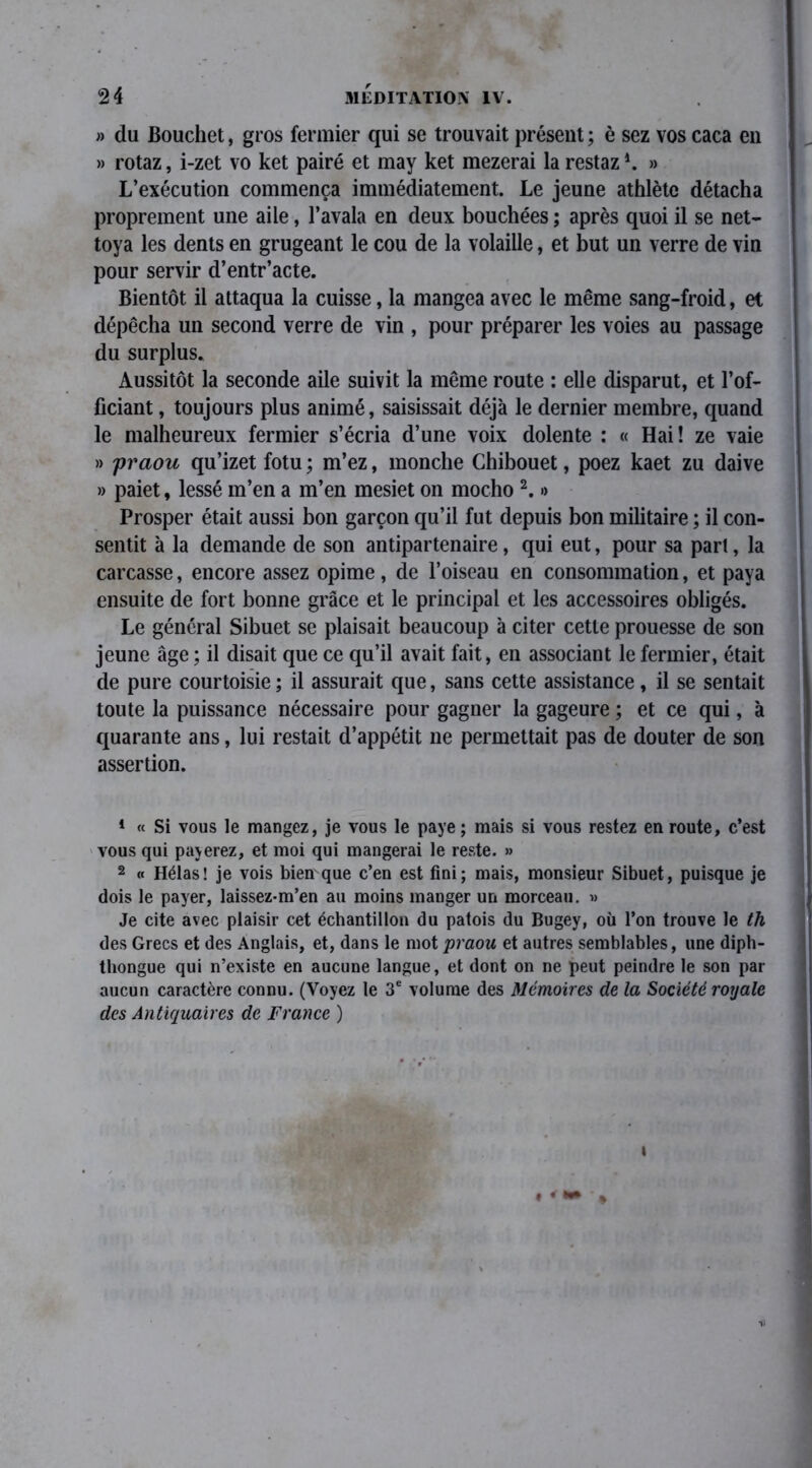 » du Bouchet, gros fermier qui se trouvait présent ; è sez vos caca en » rotaz, i-zet vo ket pairé et may ket mezerai la restaz » L’exécution commença immédiatement. Le jeune athlète détacha proprement une aile, l’avala en deux bouchées ; après quoi il se net- toya les dents en grugeant le cou de la volaille, et but un verre de vin pour servir d’entr’acte. Bientôt il attaqua la cuisse, la mangea avec le même sang-froid, et dépêcha un second verre de vin , pour préparer les voies au passage du surplus. Aussitôt la seconde aile suivit la même route : elle disparut, et l’of- ficiant , toujours plus animé, saisissait déjà le dernier membre, quand le malheureux fermier s’écria d’une voix dolente : « Hai! ze vaie » j)raou qu’izet fotu ; m’ez, monche Chibouet, poez kaet zu daive » paiet, lessé m’en a m’en mesiet on mocho 2. » Prosper était aussi bon garçon qu’il fut depuis bon militaire ; il con- sentit à la demande de son antipartenaire, qui eut, pour sa part, la carcasse, encore assez opime, de l’oiseau en consommation, et paya ensuite de fort bonne grâce et le principal et les accessoires obligés. Le général Sibuet se plaisait beaucoup à citer cette prouesse de son jeune âge ; il disait que ce qu’il avait fait, en associant le fermier, était de pure courtoisie ; il assurait que, sans cette assistance, il se sentait toute la puissance nécessaire pour gagner la gageure ; et ce qui, à quarante ans, lui restait d’appétit ne permettait pas de douter de son assertion. 1 « Si vous le mangez, je vous le paye ; mais si vous restez en route, c’est vous qui payerez, et moi qui mangerai le reste. » 2 « Hélas! je vois biemque c’en est fini; mais, monsieur Sibuet, puisque je dois le payer, laissez-m’en au moins manger un morceau. « Je cite avec plaisir cet échantillon du patois du Bugey, où l’on trouve le th des Grecs et des Anglais, et, dans le mot praou et autres semblables, une diph- thongue qui n’existe en aucune langue, et dont on ne peut peindre le son par aucun caractère connu. (Voyez le 3e volume des Mémoires de la Société royale des Antiquaires de France ) • «