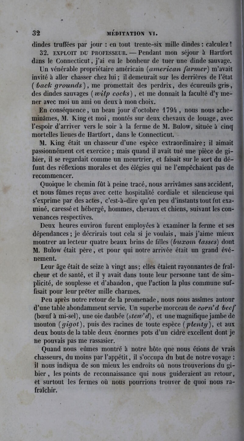 dindes truffées par jour : en tout trente-six mille dindes : calculez ! 32. exploit du professeur. — Pendant mon séjour à Harlfort dans le Connecticut, j’ai eu le bonheur de tuer une dinde sauvage. Un vénérable propriétaire américain (american fariner) m’avait invité à aller chasser chez lui ; il demeurait sur les derrières de l’état (back grounds), me promettait des perdrix, des écureuils gris^, des dindes sauvages ( wilp cocks), et me donnait la faculté d’y me- ner avec moi un ami ou deux à mon choix. En conséquence, un beau jour d’octobre 1794 , nous nous ache- minâmes, M. King et moi, montés sur deux chevaux de louage, avec l’espoir d’arriver vers le soir à la ferme de M. Bulow, située à cinq mortelles lieues de Hartfort, dans le Connecticut. M. King était un chasseur d’une espèce extraordinaire ; il aimait passionnément cet exercice ; mais quand il avait tué une pièce de gi- bier, il se regardait comme un meurtrier, et faisait sur le sort du dé- funt des réflexions morales et des élégies qui ne l’empêchaient pas de recommencer. Quoique le chemin fût à peine tracé, nous arrivâmes sans accident, et nous fûmes reçus avec cette hospitalité cordiale et silencieuse qui s’exprime par des actes, c’est-à-dire qu’en peu d’instants tout fut exa- miné, caressé et hébergé, hommes, chevaux et chiens, suivant les con- venances respectives. Deux heures euviron furent employées à examiner la ferme et ses dépendances ; je décrirais tout cela si je voulais, mais j’aime mieux montrer au lecteur quatre beaux brins de filles (buxom tasses) dont M. Bulow était père, et pour qui notre arrivée était un grand évé- nement. Leur âge était de seize à vingt ans; elles étaient rayonnantes de fraî- cheur et de santé, et il y avait dans toute leur personne tant de sim- plicité, de souplesse et d’abandon, que l’action la plus commune suf- fisait pour leur prêter mille charmes. Peu après notre retour de la promenade, nous nous assîmes autour d’une table abondamment servie. Un superbe morceau de corn9d beef (bœuf à mi-sel), une oie daubée (stew’d), et une magnifique jambe de mouton (gigot), puis des racines de toute espèce (pieniy), et aux deux bouts de la table deux énormes pots d’un cidre excellent dont je ne pouvais pas me rassasier. Quand nous eûmes montré à notre hôte que nous étions de vrais chasseurs, du moins par l’appétit, il s’occupa du but de notre voyage : il nous indiqua de son mieux les endroits où nous trouverions du gi- bier , les points de reconnaissance qui nous guideraient au retour, et surtout les fermes où nous pourrions trouver de quoi nous ra- fraîchir.