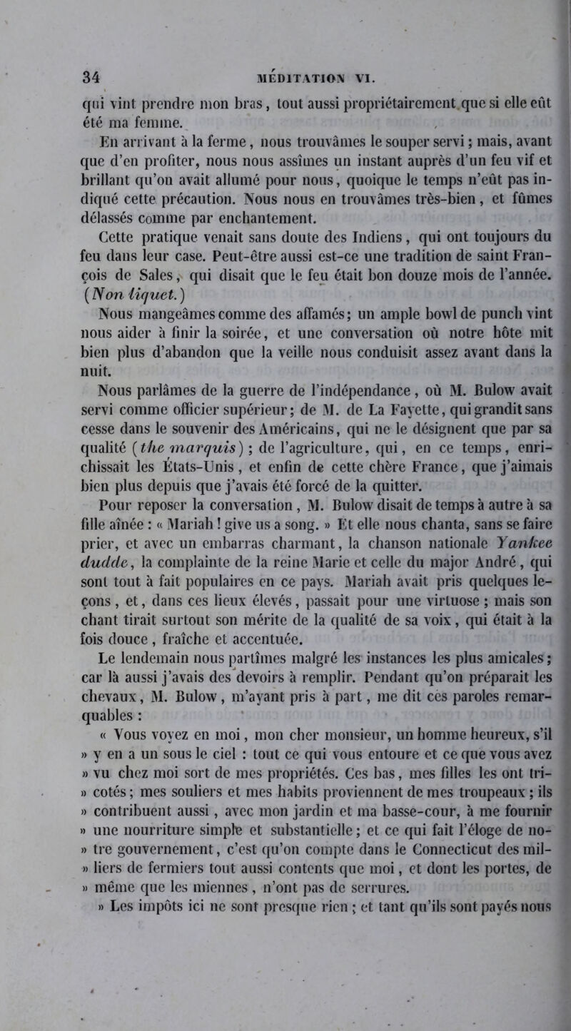 qui vint prendre mon bras, tout aussi propriétaircmcnt que si elle eût été ma femme. En arrivant à la ferme, nous trouvâmes le souper servi ; mais, avant que d’en profiter, nous nous assîmes un instant auprès d’un feu vif et brillant qu’on avait allumé pour nous, quoique le temps n’eût pas in- diqué cette précaution. Nous nous en trouvâmes très-bien, et fûmes délassés comme par enchantement. Cette pratique venait sans doute des Indiens, qui ont toujours du feu dans leur case. Peut-être aussi est-ce une tradition dé saint Fran- çois de Sales, qui disait que le feu était bon douze mois de l’année. ( Non iiquet.) Nous mangeâmes comme des affamés; un ample bowlde punch vint nous aider à finir la soirée, et une conversation où notre hôte mit bien plus d’abandon que la veille nous conduisit assez avant dans la nuit. Nous parlâmes de la guerre de l’indépendance, où M. Bulow avait servi comme officier supérieur ; de M. de La Fayette, qui grandit sans cesse dans le souvenir des Américains, qui ne le désignent que par sa qualité (the marquis) ; de l’agriculture, qui, en ce temps, enri- chissait les États-Unis, et enfin de cette chère France, que j’aimais bien plus depuis que j’avais été forcé de la quitter. Pour reposer la conversation , M. Bulow disait de temps à autre à sa fille aînée : « Mariah ! give us a song. » Et elle nous chanta, sans se faire prier, et avec un embarras charmant, la chanson nationale Yankee dudcle, la complainte de la reine Marie et celle du major André , qui sont tout à fait populaires en ce pays. Mariah avait pris quelques le- çons , et, dans ces lieux élevés, passait pour une virtuose ; mais son chant tirait surtout son mérite de la qualité de sa voix, qui était à la fois douce , fraîche et accentuée. Le lendemain nous partîmes malgré les instances les plus amicales ; car là aussi j’avais des devoirs à remplir. Pendant qu’on préparait les chevaux, M. Bulow, m’ayant pris à part, me dit ces paroles remar- quables : « Vous voyez en moi, mon cher monsieur, un homme heureux, s’il » y en a un sous le ciel : tout ce qui vous entoure et ce que vous avez » vu chez moi sort de mes propriétés. Ces bas, mes fdles les ont tri- » cotés ; mes souliers et mes habits proviennent de mes troupeaux ; ils » contribuent aussi, avec mon jardin et ma basse-cour, à me fournir » une nourriture simple et substantielle ; et ce qui fait l’éloge de no- » tre gouvernement, c’est qu’on compte dans le Connecticut des mil- » liers de fermiers tout aussi contents que moi, et dont les portes, de » même que les miennes , n’ont pas de serrures. » Les impôts ici ne sont presque rien ; et tant qu’ils sont payés nous