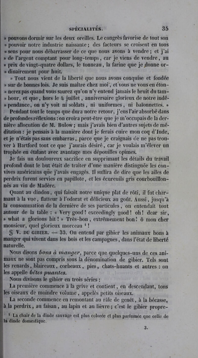 ! » pouvons dormir sur les deux oreilles. Le congrès favorise de tout son » pouvoir notre industrie naissante ; des facteurs se croisent en tous » sens pour nous débarrasser de ce que nous avons à vendre ; et j’ai » de l’argent comptant pour long-temps, car je viens de vendre, au » prix de vingt-quatre dollars, le tonneau, la farine que je jdonne or- | » dinairement pour huit. » Tout nous vient de la liberté que nous avons conquise et fondée | » sur de bonnes lois. Je suis maître chez moi, et vous ne vous en éton- » nerez pas quand vous saurez qu’on n’v entend jamais le bruit du tam- » bour, et que, hors le li juillet, anniversaire glorieux de notre indé- | » pendaiice, on n’y voit ni soldats , ni uniformes, ni baïonnettes. » Pendant tout le temps que dura notre retour, j’eus l’air absorbé dans i de profondes réflexions : on croira peut-être que je m’occupais de la der- nière allocution de M. Bulow; mais j’avais bien d’autres sujets de mé- ii ditation : je pensais à la manière dont je ferais cuire mon coq d’Inde, j et je n’étais pas sans embarras, parce que je craignais de ne pas trou- 1 ver à Hartford tout ce que j’aurais désiré, car je voulais m’élever un trophée en étalant avec avantage mes dépouilles opimes. Je fais un douloureux sacrifice en supprimant les détails du travail î| profond dont le but était de traiter d’une manière distinguée les con- |l vives américains que j’avais engagés. Il suffira de dire que les ailes de ! perdrix furent servies en papillote, et les écureuils gris courbouillon- |! nés au vin de Madère. Quant au dindon, qui faisait notre unique plat de rôti, il fut char- mant à la vue, flatteur à l’odorat et délicieux au goût. Aussi, jusqu’à la consommation de la dernière de ses particules , on entendait tout i autour de la table : « Yery good ! exceedingly good ! oh ! dear sir, J » what a glorious bit ! » Très-bon , extrêmement bon ! ô mon cher monsieur, quel glorieux morceau 1 ! § V. du gibier. — 33. On entend par gibier les animaux bons à manger qui vivent dans les bois et les campagnes, dans l’état de liberté î! naturelle. Nous disons bons à manger, parce que quelques-uns de ces ani- maux ne sont pas compris sous la dénomination de gibier. Tels sont H les renards, blaireaux, corbeaux, pies, chats-huants et autres : on ^iles appelle bêtes puantes. Nous divisons le gibier en trois séries : La première commence à la grive et contient, en descendant, tous les oiseaux de moindre volume, appelés petits oiseaux. La seconde commence en remontant au râle de genêt, à la bécasse, à la perdrix, au faisan, au lapin et au lièvre; c’est le gibier propre- 1 La chair de la dinde sauvage est plus colorée et plus parfumée que celle de la dinde domestique. 3.