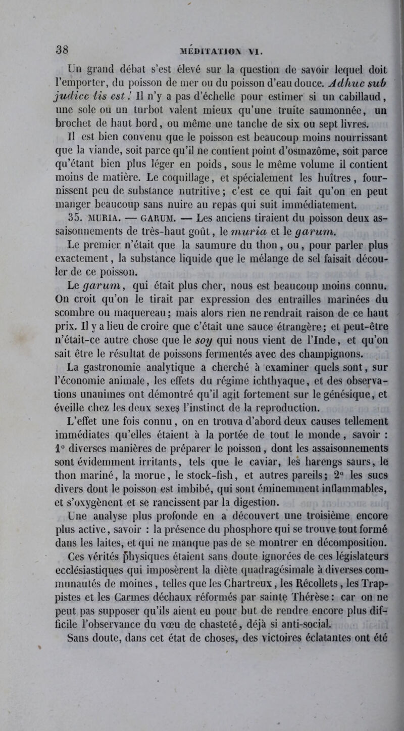 Un grand débat s’est élevé sur la question de savoir lequel doit l’emporter, du poisson de mer ou du poisson d’eau douce. Adhuc sub juclice Us est ! Il n’y a pas d’échelle pour estimer si un cabillaud, une sole ou un turbot valent mieux qu’une truite saumonnée, un brochet de haut bord, ou même une tanche de six ou sept livres. Il est bien convenu que le poisson est beaucoup moins nourrissant que la viande, soit parce qu’il ne contient point d’osmazôme, soit parce qu’étant bien plus léger en poids, sous le même volume il contient moins de matière. Le coquillage, et spécialement les huîtres , four- nissent peu de substance nutritive ; c’est ce qui fait qu’on en peut manger beaucoup sans nuire au repas qui suit immédiatement. 35. MURI A. — GARUM. — Les anciens tiraient du poisson deux as- saisonnements de très-haut goût, le muria et le garum. Le premier n’était que la saumure du thon, ou, pour parler plus exactement, la substance liquide que le mélange de sel faisait décou- ler de ce poisson. Le garum, qui était plus cher, nous est beaucoup moins connu. On croit qu’on le tirait par expression des entrailles marinées du scombre ou maquereau ; mais alors rien ne rendrait raison de ce haut prix. Il y a lieu de croire que c’était une sauce étrangère; et peut-être n’était-ce autre chose que le soy qui nous vient de l’Inde, et qu’on sait être le résultat de poissons fermentés avec des champignons. La gastronomie analytique a cherché à examiner quels sont, sur l’économie animale, les effets du régime ichthyaque, et des observa- tions unanimes ont démontré qu’il agit fortement sur le génésique, et éveille chez les deux sexes l’instinct de la reproduction. L’effet une fois connu, on en trouva d’abord deux causes tellement immédiates qu’elles étaient à la portée de tout le monde, savoir : 1° diverses manières de préparer le poisson, dont les assaisonnements sont évidemment irritants, tels que le caviar, les harengs saurs, le thon mariné, la morue, le stock-fish, et autres pareils ; 2° les sucs divers dont le poisson est imbibé, qui sont éminemment inflammables, et s’oxygènent et se rancissent par la digestion. Une analyse plus profonde en a découvert une troisième encore plus active, savoir : la présence du phosphore qui se trouve tout formé dans les laites, et qui ne manque pas de se montrer en décomposition. Ces vérités physiques étaient sans doute ignorées de ces législateurs ecclésiastiques qui imposèrent la diète quadragésimale à diverses com- munautés de moines, telles que les Chartreux, les Récollets, les Trap- pistes et les Carmes déchaux réformés par sainte Thérèse : car on ne peut pas supposer qu’ils aient eu pour but de rendre encore plus dif- ficile l’observance du vœu de chasteté, déjà si anti-social. Sans doute, dans cet état de choses, des victoires éclatantes ont été