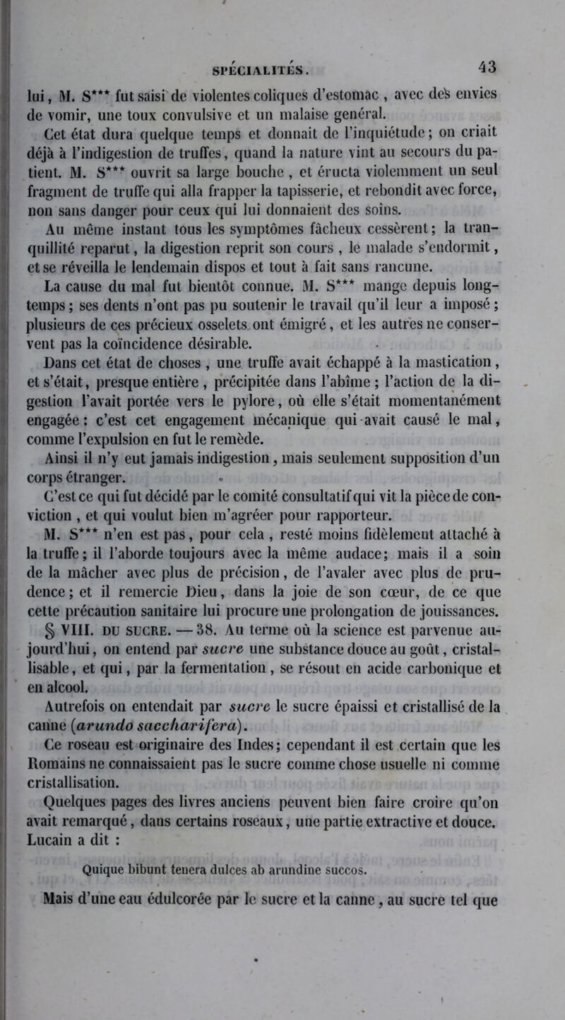 lui, M. S*** fut saisi de violentes coliques d’estomac , avec dcfc envies de vomir, une toux convulsive et un malaise général. Cet état dura quelque temps et donnait de l’inquiétude ; on criait déjà à l’indigestion de truffes, quand la nature vint au secours du pa- tient. M. S*** ouvrit sa large bouche , et éructa violemment un seul fragment de truffe qui alla frapper la tapisserie, et rebondit avec force, non sans danger pour ceux qui lui donnaient des soins. Au même instant tous les symptômes fâcheux cessèrent ; la tran- quillité reparut, la digestion reprit son cours , le malade s’endormit, et se réveilla le lendemain dispos et tout à fait sans rancune. La cause du mal fut bientôt connue. i\I. S*** mange depuis long- temps ; ses dents n’ont pas pu soutenir le travail qu’il leur a imposé ; plusieurs de ces précieux osselets ont émigré, et les autres ne conser- vent pas la coïncidence désirable. Dans cet état de choses , une truffe avait échappé à la mastication, et s’était, presque entière , précipitée dans l’abîme ; l’action de la di- gestion l’avait portée vers le pylore, où elle s’était momentanément engagée: c’est cet engagement mécanique qui avait causé le mal, comme l’expulsion en fut le remède. Ainsi il n’y eut jamais indigestion, mais seulement supposition d’un corps étranger. C’est ce qui fut décidé par le comité consultatif qui vit la pièce de con- viction , et qui voulut bien m’agréer pour rapporteur. M. S*** n’en est pas, pour cela , resté moins fidèlement attaché à la truffe; il l’aborde toujours avec la même audace; mais il a soin de la mâcher avec plus de précision, de l’avaler avec plus de pru- dence ; et il remercie Dieu, dans la joie de son cœur, de ce que cette précaution sanitaire lui procure une prolongation de jouissances. § VIII. du sucre. — 38. Au terme où la science est parvenue au- jourd’hui , on entend par sucre une substance douce au goût, cristal- lisable, et qui, par la fermentation , se résout en acide carbonique et en alcool. Autrefois on entendait par sucre le sucre épaissi et cristallisé de la canne (arundo s ac char i fer a). Ce roseau est originaire des Indes ; cependant il est certain que les Romains ne connaissaient pas le sucre comme chose usuelle ni comme cristallisation. Quelques pages des livres anciens peuvent bien faire croire qu’on avait remarqué, dans certains roseaux, une partie extractive et douce. Lucain a dit : Quique bibunt tenera dulces ab arundine succos. Mais d’une eau édulcorée par le sucre et la canne, au sucre tel que