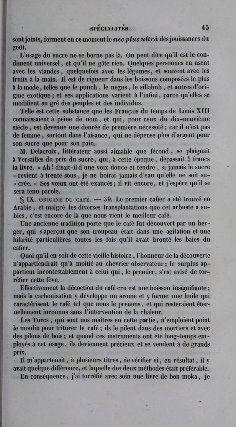 sont joints, forment en ce moment le nec plus ultrà des jouissances du goût. L’usage du sucre ne se borne pas là. On peut dire qu’il est le con- diment universel, et qu’il ne gâte rien. Quelques personnes en usent avec les viandes, quelquefois avec les légumes, et souvent avec les fruits à la main. Il est de rigueur dans les boissons composées le plus à la mode, telles que le punch , le negus, le sillabub , et autres d’ori- gine exotique ; et ses applications varient à l’infini, parce qu’elles se modifient au gré des peuples et des individus. Telle est cette substance que les Français du temps de Louis XIII connaissaient à peine de nom, et qui, pour ceux du dix-neuvième siècle, est devenue une denrée de première nécessité ; car il n’est pas de femme , surtout dans l’aisance, qui ne dépense plus d’argent pour son sucre que pour son pain. M. Delacroix, littérateur aussi aimable que fécond, se plaignait à Versailles du prix du sucre, qui, à cette époque, dépassait 5 francs la livre. « Ah ! disait-il d’une voix douce et tendre , si jamais le sucre » revient à trente sous, je ne boirai jamais d’eau qu’elle ne soit su- » crée. » Ses vœux ont été exaucés; il vit encore, et j’espère qu’il se sera tenu parole. § IX. origine du café. — 39. Le premier cafier a été trouvé en Arabie , et malgré les diverses transplantations que cet arbuste a su- bies , c’est encore de là que nous vient le meilleur café. Une ancienne tradition porte que le café fut découvert par un ber- ger, qui s’aperçut que son troupeau était dans une agitation et une hilarité particulières toutes les fois qu’il avait brouté les baies du cafier. Quoi qu’il en soit de cette vieille histoire , l’honneur de la découverte n’appartiendrait qu’à moitié au chevrier observateur ; le surplus ap- partient incontestablement à celui qui, le premier, s’est avisé de tor- réfier cette fève. Effectivement la décoction du café cru est une boisson insignifiante ; mais la carbonisation y développe un arôme et y forme une huile qui caractérisent le café tel que nous le prenons, et qui resteraient éter- nellement inconnus sans l’intervention de la chaleur. Les Turcs , qui sont nos maîtres en cette partie, n’emploient point le moulin pour triturer le café ; ils le pilent dans des mortiers et avec des pilons de bois ; et quand ces instruments ont été long-temps em- ployés à cet usage, ils deviennent précieux et se vendent à de grands prix. Il m’appartenait, à plusieurs titres, de vérifier si, en résultat, il y avait quelque différence, et laquelle des deux méthodes était préférable. En conséquence, j’ai torréfié avec soin une livre de bon moka, je