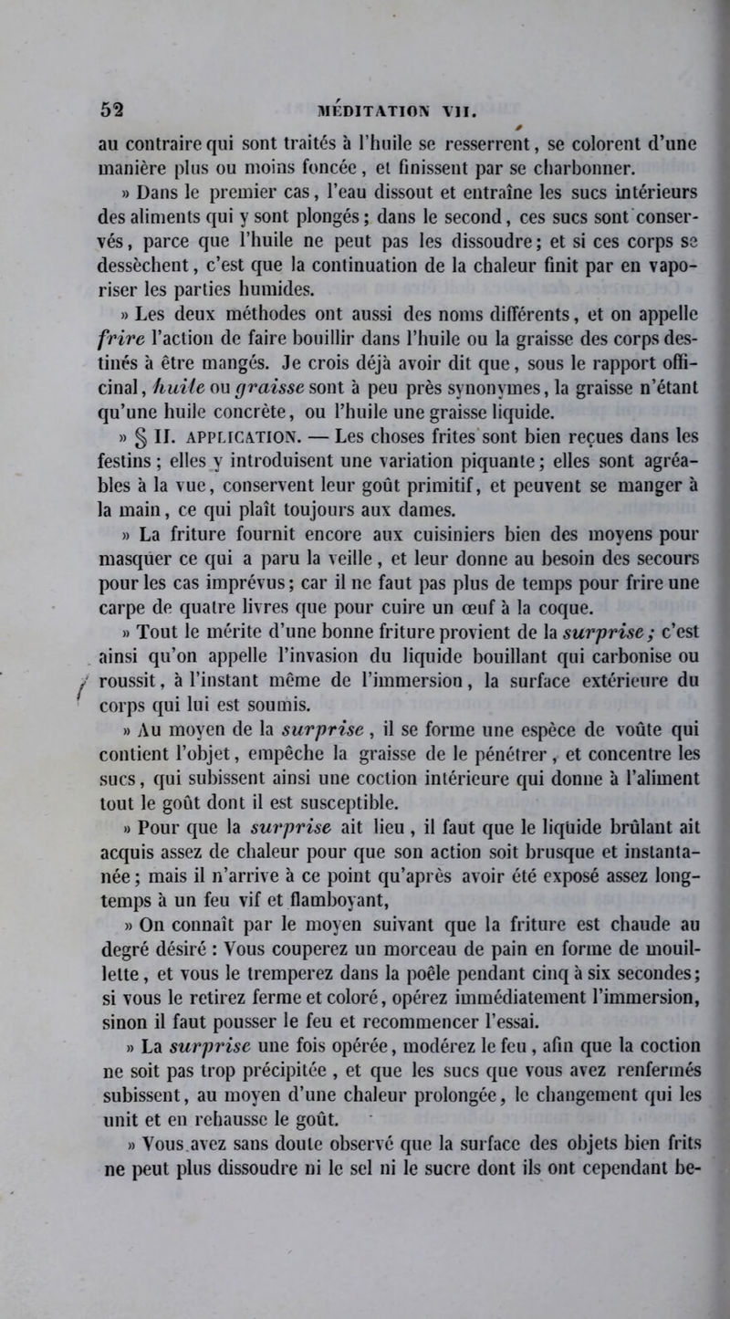 au contraire qui sont traités à l’huile se resserrent, se colorent d’une manière plus ou moins foncée, et finissent par se charbonner. » Dans le premier cas, l’eau dissout et entraîne les sucs intérieurs des aliments qui y sont plongés; dans le second, ces sucs sont conser- vés , parce que l’huile ne peut pas les dissoudre ; et si ces corps se dessèchent, c’est que la continuation de la chaleur finit par en vapo- riser les parties humides. » Les deux méthodes ont aussi des noms différents, et on appelle frire l’action de faire bouillir dans l’huile ou la graisse des corps des- tinés à être mangés. Je crois déjà avoir dit que, sous le rapport offi- cinal, huile ou graisse wml à peu près synonymes, la graisse n’étant qu’une huile concrète, ou l’huile une graisse liquide. » § If. application. — Les choses frites sont bien reçues dans les festins; elles y introduisent une variation piquante; elles sont agréa- bles à la vue, conservent leur goût primitif, et peuvent se manger à la main, ce qui plaît toujours aux dames. » La friture fournit encore aux cuisiniers bien des moyens pour masquer ce qui a paru la veille, et leur donne au besoin des secours pour les cas imprévus ; car il ne faut pas plus de temps pour frire une carpe de quatre livres que pour cuire un œuf à la coque. » Tout le mérite d’une bonne friture provient de la surprise; c’est ainsi qu’on appelle l’invasion du liquide bouillant qui carbonise ou roussit, à l’instant même de l’immersion, la surface extérieure du corps qui lui est soumis. » Au moyen de la surprise, il se forme une espèce de voûte qui contient l’objet, empêche la graisse de le pénétrer, et concentre les sucs, qui subissent ainsi une coclion intérieure qui donne à l’aliment tout le goût dont il est susceptible. » Pour que la surprise ait lieu , il faut que le liquide brûlant ait acquis assez de chaleur pour que son action soit brusque et instanta- née ; mais il n’arrive à ce point qu’après avoir été exposé assez long- temps à un feu vif et flamboyant, » On connaît par le moyen suivant que la friture est chaude au degré désiré : Vous couperez un morceau de pain en forme de mouil- lette , et vous le tremperez dans la poêle pendant cinq à six secondes ; si vous le retirez ferme et coloré, opérez immédiatement l’immersion, sinon il faut pousser le feu et recommencer l’essai. » La surprise une fois opérée, modérez le feu, afin que la coction ne soit pas trop précipitée , et que les sucs que vous avez renfermés subissent, au moyen d’une chaleur prolongée, le changement qui les unit et en rehausse le goût. » Vous avez sans doute observé que la surface des objets bien frits ne peut plus dissoudre ni le sel ni le sucre dont ils ont cependant be-