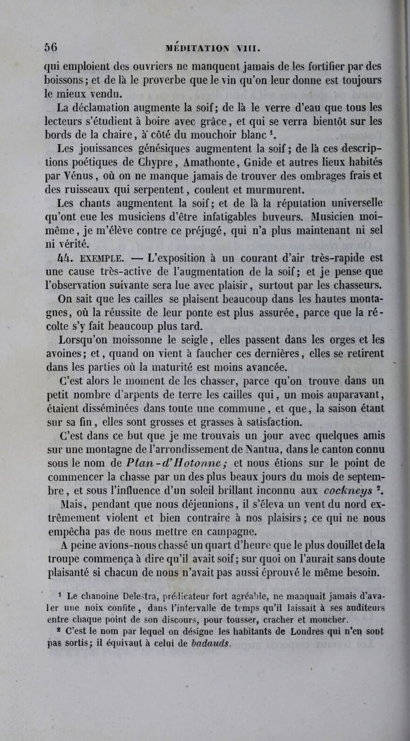 qui emploient des ouvriers ne manquent jamais de les fortifier par des boissons ; et de là le proverbe que le vin qu’on leur donne est toujours le mieux vendu. La déclamation augmente la soif; de là le verre d’eau que tous les lecteurs s’étudient à boire avec grâce, et qui se verra bientôt sur les bords de la chaire, a côté du mouchoir blanc4. Les jouissances génésiques augmentent la soif ; de là ces descrip- tions poétiques de Chypre, Amathonte, Gnide et autres lieux habités par Vénus, où on ne manque jamais de trouver des ombrages frais et des ruisseaux qui serpentent, coulent et murmurent. Les chants augmentent la soif; et de là la réputation universelle qu’ont eue les musiciens d’être infatigables buveurs. Musicien moi- même, je m’élève contre ce préjugé, qui n’a plus maintenant ni sel ni vérité. UU. exemple. — L’exposition à un courant d’air très-rapide est une cause très-active de l’augmentation de la soif; et je pense que l’observation suivante sera lue avec plaisir, surtout par les chasseurs. On sait que les cailles se plaisent beaucoup dans les hautes monta- gnes, où la réussite de leur ponte est plus assurée, parce que la ré- colte s’y fait beaucoup plus tard. Lorsqu’on moissonne le seigle, elles passent dans les orges et les avoines; et, quand on vient à faucher ces dernières, elles se retirent dans les parties où la maturité est moins avancée. C’est alors le moment de les chasser, parce qu’on trouve dans un petit nombre d’arpents de terre les cailles qui, un mois auparavant, étaient disséminées dans toute une commune, et que, la saison étant sur sa fin, elles sont grosses et grasses à satisfaction. C’est dans ce but que je me trouvais un jour avec quelques amis sur une montagne de l’arrondissement de INantua, dans le canton connu sous le nom de Plan-ci’Hotonne; et nous étions sur le point de commencer la chasse par un des plus beaux jours du mois de septem- bre , et sous l’influence d’un soleil brillant inconnu aux cockneys 1 2. Mais, pendant que nous déjeunions, il s’éleva un vent du nord ex- trêmement violent et bien contraire à nos plaisirs ; ce qui ne nous empêcha pas de nous mettre en campagne. A peine avions-nous chassé un quart d’heure que le plus douillet delà troupe commença à dire qu’il avait soif; sur quoi on l’aurait sans doute plaisanté si chacun de nous n’avait pas aussi éprouvé le même besoin. 1 Le chanoine Delestra, prédicateur fort agréable, ne manquait jamais d’ava- ler une noix confite , dans l’intervalle de temps qu’il laissait à ses auditeurs entre chaque point de son discours, pour tousser, cracher et moucher. 2 C’est le nom par lequel on désigne les habitants de Londres qui n’ep sont pas sortis; il équivaut à celui de badauds.