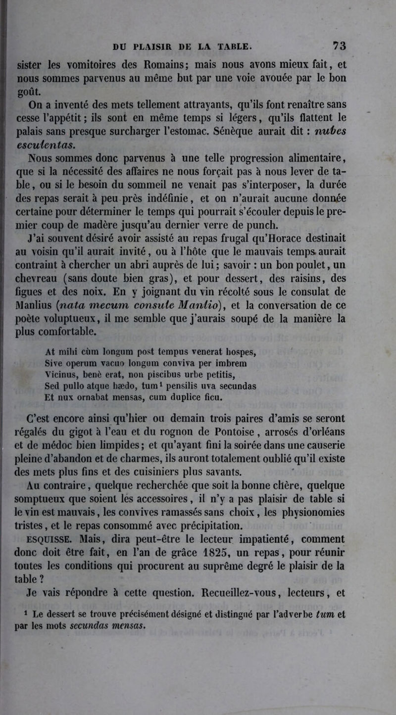 sister les vomitoires des Romains; mais nous avons mieux fait, et nous sommes parvenus au même but par une voie avouée par le bon goût. On a inventé des mets tellement attrayants, qu’ils font renaître sans cesse l’appétit ; ils sont en même temps si légers, qu’ils flattent le palais sans presque surcharger l’estomac. Sénèque aurait dit : nubes escuientas. Nous sommes donc parvenus à une telle progression alimentaire, que si la nécessité des affaires ne nous forçait pas à nous lever de ta- ble , ou si le besoin du sommeil ne venait pas s’interposer, la durée des repas serait à peu près indéfinie, et on n’aurait aucune donnée certaine pour déterminer le temps qui pourrait s’écouler depuis le pre- mier coup de madère jusqu’au dernier verre de punch. J’ai souvent désiré avoir assisté au repas frugal qu’Horace destinait au voisin qu’il aurait invité, ou à l’hôte que le mauvais temps aurait contraint à chercher un abri auprès de lui ; savoir : un bon poulet, un chevreau (sans doute bien gras), et pour dessert, des raisins, des figues et des noix. En y joignant du vin récolté sous le consulat de Manlius (nata mecum consute Maniio), et la conversation de ce poète voluptueux, il me semble que j’aurais soupé de la manière la plus comfortable. At milii cùm longum post tempus venerat bospes, Sive operum vacuo longum conviva per imbrem Vicinus, benè erat, non piscibus urbe petitis, Sed pullo atque bædo, tum1 pensilis uva secundas Et nux ornabat mensas, cum duplice fieu. C’est encore ainsi qu’hier ou demain trois paires d’amis se seront régalés du gigot à l’eau et du rognon de Pontoise, arrosés d’orléans et de médoc bien limpides ; et qu’ayant fini la soirée dans une causerie pleine d’abandon et de charmes, ils auront totalement oublié qu’il existe des mets plus fins et des cuisiniers plus savants. Au contraire, quelque recherchée que soit la bonne chère, quelque somptueux que soient les accessoires, il n’y a pas plaisir de table si le vin est mauvais, les convives ramassés sans choix, les physionomies tristes, et le repas consommé avec précipitation. esquisse. Mais, dira peut-être le lecteur impatienté, comment donc doit être fait, en l’an de grâce 1825, un repas, pour réunir toutes les conditions qui procurent au suprême degré le plaisir de la table ? Je vais répondre à cette question. Recueillez-vous, lecteurs, et 1 Le dessert se trouve précisément désigné et distingué par l’adverbe tum et par les mots secundas mensas.