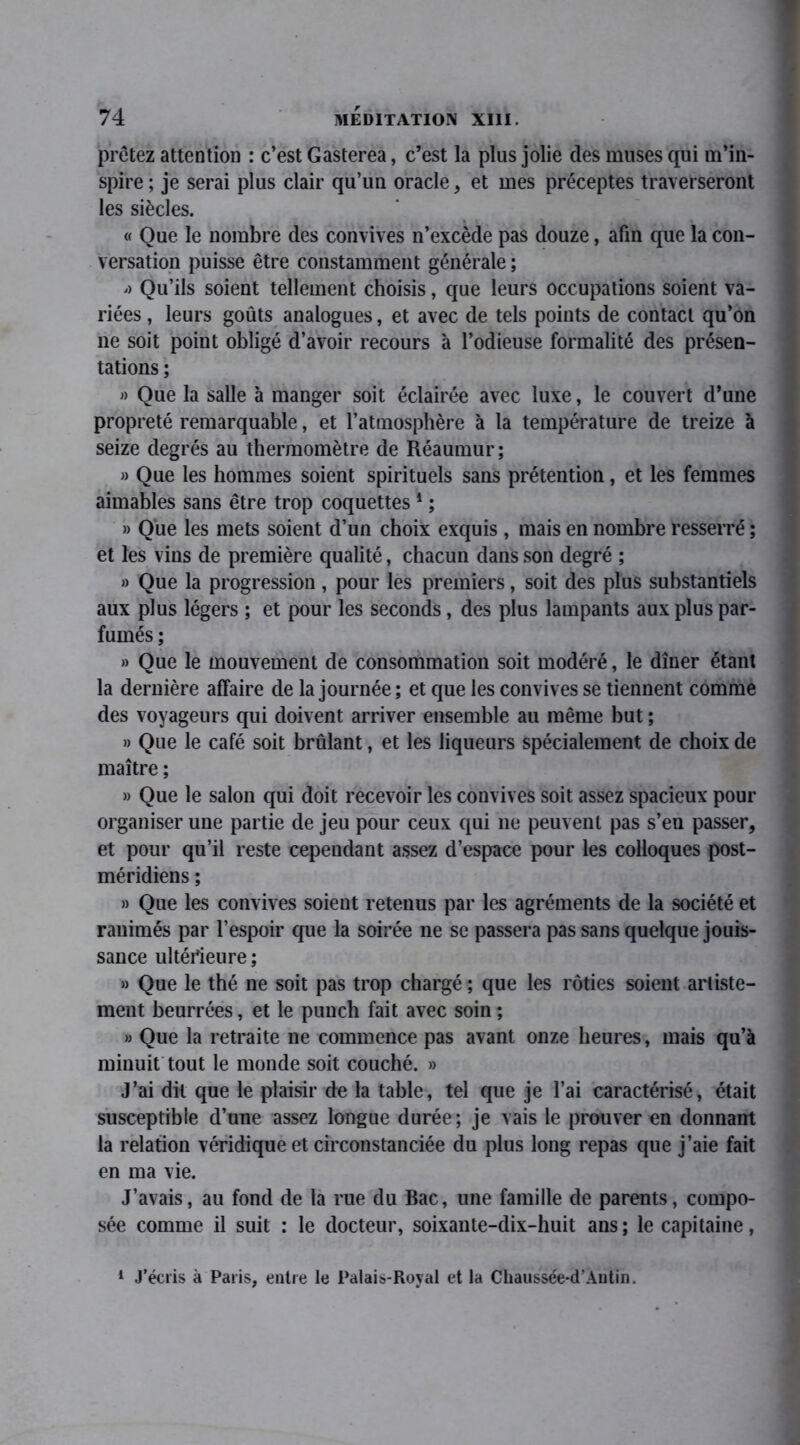 prêtez attention : c’est Gasterea, c’est la plus jolie des muses qui m’in- spire ; je serai plus clair qu’un oracle, et mes préceptes traverseront les siècles. « Que le nombre des convives n’excède pas douze, afin que la con- versation puisse être constamment générale ; '> Qu’ils soient tellement choisis, que leurs occupations soient va- riées , leurs goûts analogues, et avec de tels points de contact qu’on ne soit point obligé d’avoir recours à l’odieuse formalité des présen- tations ; » Que la salle à manger soit éclairée avec luxe, le couvert d’une propreté remarquable, et l’atmosphère à la température de treize à seize degrés au thermomètre de Réaumur; » Que les hommes soient spirituels sans prétention, et les femmes aimables sans être trop coquettes1 ; » Que les mets soient d’un choix exquis , mais en nombre resserré ; et les vins de première qualité, chacun dans son degré ; » Que la progression, pour les premiers, soit des plus substantiels aux plus légers ; et pour les seconds, des plus lampants aux plus par- fumés ; » Que le mouvement de consommation soit modéré, le dîner étant la dernière affaire de la journée; et que les convives se tiennent comme des voyageurs qui doivent arriver ensemble au même but ; » Que le café soit brûlant, et les liqueurs spécialement de choix de maître ; » Que le salon qui doit recevoir les convives soit assez spacieux pour organiser une partie de jeu pour ceux qui ne peuvent pas s’en passer, et pour qu’il reste cependant assez d’espace pour les colloques post- méridiens ; » Que les convives soient retenus par les agréments de la société et ranimés par l’espoir que la soirée ne se passera pas sans quelque jouis- sance ultérieure; » Que le thé ne soit pas trop chargé ; que les rôties soient arliste- ment beurrées, et le punch fait avec soin ; » Que la retraite ne commence pas avant onze heures, mais qu’à minuit tout le monde soit couché. » J’ai dit que le plaisir de la table, tel que je l’ai caractérisé, était susceptible d’une assez longue durée; je vais le prouver en donnant la relation véridique et circonstanciée du plus long repas que j’aie fait en ma vie. J’avais, au fond de la rue du Bac, une famille de parents, compo- sée comme il suit : le docteur, soixante-dix-huit ans ; le capitaine, 1 J’écris à Paris, entre le Palais-Royal et la Chaussée-d’Autin.