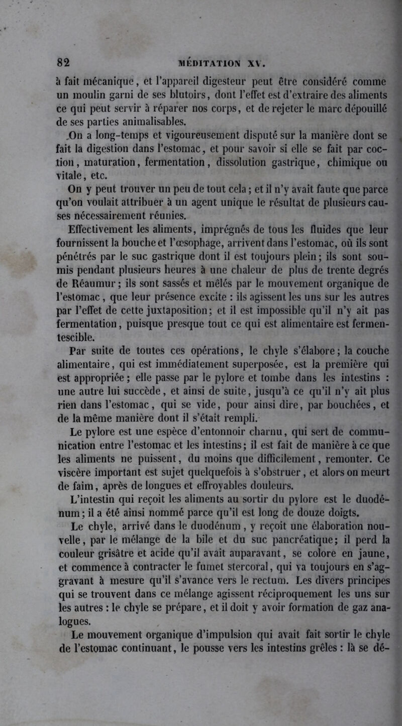 à fait mécanique, et l’appareil digesteur peut être considéré comme un moulin garni de ses blutoirs, dont l’efTet est d’extraire des aliments ce qui peut servir à réparer nos corps, et de rejeter le marc dépouillé de ses parties animalisables. On a long-temps et vigoureusement disputé sur la manière dont se fait la digestion dans l’estomac, et pour savoir si elle se fait par coc- tion, maturation, fermentation, dissolution gastrique, chimique ou vitale, etc. On y peut trouver un peu de tout cela ; et il n’y avait faute que parce qu’on voulait attribuer à un agent unique le résultat de plusieurs cau- ses nécessairement réunies. Effectivement les aliments, imprégnés de tous les fluides que leur fournissent la bouche et l’œsophage, arrivent dans l’estomac, où ils sont pénétrés par le suc gastrique dont il est toujours plein ; ils sont sou- mis pendant plusieurs heures à une chaleur de plus de trente degrés de Réaumur ; ils sont sassés et mêlés par le mouvement organique de l’estomac, que leur présence excite : ils agissent les uns sur les autres par l’effet de cette juxtaposition; et il est impossible qu’il n’y ait pas fermentation, puisque presque tout ce qui est alimentaire est fermen- tescible. Par suite de toutes ces opérations, le chyle s’élabore; la couche alimentaire, qui est immédiatement superposée, est la première qui est appropriée ; elle passe par le pylore et tombe dans les intestins : une autre lui succède, et ainsi de suite, jusqu’à ce qu’il n’y ait plus rien dans l’estomac, qui se vide, pour ainsi dire, par bouchées, et de la même manière dont il s’était rempli. Le pylore est une espèce d’entonnoir charnu, qui sert de commu- nication entre l’estomac et les intestins; il est fait de manière à ce que les aliments ne puissent, du moins que difficilement, remonter. Ce viscère important est sujet quelquefois à s’obstruer, et alors on meurt de faim, après de longues et effroyables douleurs. L’intestin qui reçoit les aliments au sortir du pylore est le duodé- num; il a été ainsi nommé parce qu’il est long de douze doigts. Le chyle, arrivé dans le duodénum , y reçoit une élaboration nou- velle, par le mélange de la bile et du suc pancréatique; il perd la couleur grisâtre et acide qu’il avait auparavant, se colore en jaune, et commence à contracter le fumet stercoral, qui va toujours en s’ag- gravant à mesure qu’il s’avance vers le rectum. Les divers principes qui se trouvent dans ce mélange agissent réciproquement les uns sur les autres : le chyle se prépare, et il doit y avoir formation de gaz ana- logues. Le mouvement organique d’impulsion qui avait fait sortir le chyle de l’estomac continuant, le pousse vers les intestins grêles : là se dé-