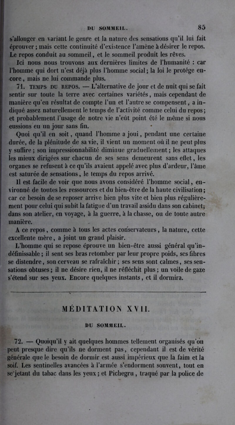 s’allonger en variant le genre et la nature des sensations qu’il lui fait éprouver ; mais cette continuité d’existence l’amène à désirer le repos. Le repos conduit au sommeil, et le sommeil produit les rêves. Ici nous nous trouvons aux dernières limites de l’humanité : car l’homme qui dort n’est déjà plus l’homme social; la loi le protège en- core , mais ne lui commande plus. 71. temps du repos. — L’alternative de jour et de nuit qui se fait sentir sur toute la terre avec certaines variétés, mais cependant de manière qu’en résultat de compte l’un et l’autre se compensent, a in- diqué assez naturellement le temps de l’activité comme celui du repos; et probablement l’usage de notre vie n’eût point été le même si nous eussions eu un jour sans fin. Quoi qu’il en soit, quand l’homme a joui, pendant une certaine durée, de la plénitude de sa vie, il vient un moment où il ne peut plus y suffire ; son impressionnabilité diminue graduellement ; les attaques les mieux dirigées sur chacun de ses sens demeurent sans effet, les i organes se refusent à ce qu’ils avaient appelé avec plus d’ardeur, l’aine est saturée de sensations, le temps du repos arrivé. III est facile de voir que nous avons considéré l’homme social, en- vironné de toutes les ressources et du bien-être de la haute civilisation ; car ce besoin de se reposer arrive bien plus vite et bien plus régulière- ment pour celui qui subit la fatigue d’un travail assidu dans son cabinet; dans son atelier, en voyage, à la guerre, à la chasse, ou de toute autre manière. A ce repos, comme à tous les actes conservateurs, la nature, cette excellente mère, a joint un grand plaisir. L’homme qui se repose éprouve un bien-être aussi général qu’in- définissable ; il sent ses bras retomber par leur propre poids, scs fibres se distendre, son cerveau se rafraîchir ; ses sens sont calmes, ses sen- sations obtuses^ il ne désire rien, il ne réfléchit plus ; un voile de gaze s’étend sur ses yeux. Encore quelques instants, et il dormira. MÉDITATION XVII. DU SOMMEIL. 72. — Quoiqu’il y ait quelques hommes tellement organisés qu’on peut presque dire qu’ils ne dorment pas, cependant il est de vérité générale que le besoin de dormir est aussi impérieux que la faim et la soif. Les sentinelles avancées à l’armée s’endorment souvent, tout en se'jetant du tabac dans les yeux ; et Pichegru , traqué par la police de