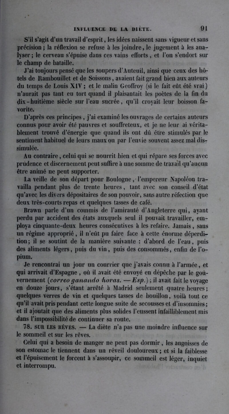 S’il s’agit d’un travail d’esprit, les idées naissent sans vigueur et sans précision ; la réflexion se refuse à les joindre, le jugement à les ana- lyser ; le cerveau s’épuise dans ces vains efforts, et l’on s’endort sur le champ de bataille. J’ai toujours pensé que les soupers d’Auteuil, ainsi que ceux des hô- tels de Rambouillet et de Soissons, avaient fait grand bien aux auteurs du temps de Louis XIV ; et le malin Geoffroy (si le fait eût été vrai) n’aurait pas tant eu tort quand il plaisantait les poètes de la fin du dix - huitième siècle sur l’eau sucrée, qu’il croyait leur boisson fa- vorite. D’après ces principes , j’ai examiné les ouvrages de certains auteurs connus pour avoir été pauvres et souffreteux, et je ne leur ai vérita- blement trouvé d’énergie que quand ils ont dû être stimulés par le sentiment habituel de leurs maux ou par l’envie souvent assez mal dis- simulée. Au contraire, celui qui se nourrit bien et qui répare ses forces avec prudence et discernement peut suffire à une somme de travail qu’aucun être animé ne peut supporter. La veille de son départ pour Boulogne, l’empereur Napoléon tra- vailla pendant plus de trente heures, tant avec son conseil d’état qu’avec les divers dépositaires de son pouvoir, sans autre réfection que deux très-courts repas et quelques tasses de café. Brawn parle d’un commis de l’amirauté d’Angleterre qui, ayant perdu par accident des états auxquels seul il pouvait travailler, em- ploya cinquante-deux heures consécutives à les refaire. Jamais, sans un régime approprié, il n’eût pu faire face à cette énorme déperdi- tion; il se soutint de la manière suivante : d’abord de l’eau, puis des aliments légers, puis du vin, puis des consommés, enfin de l’o- pium. Je rencontrai un jour un courrier que j’avais connu à l’armée, et qui arrivait d’Espagne , où il avait été envoyé en dépêche par le gou- vernement (correo ganando horas. —Esp.) ; il avait fait le voyage en douze jours, s’étant arrêté à Madrid seulement quatre heures ; quelques verres de vin et quelques tasses de bouillon, voilà tout ce qu’il avait pris pendant cette longue suite de secousses et d’insomnies; et il ajoutait que des aliments plus solides l’eussent infailliblement mis dans l’impossibilité de continuer sa route. 78. sur les rêves. — La diète n’a pas une moindre influence sur le sommeil et sur les rêves. Celui qui a besoin de manger ne peut pas dormir, les angoisses de son estomac le tiennent dans un réveil douloureux ; et si la faiblesse et l’épuisement le forcent à s’assoupir, ce sommeil est léger, inquiet et interrompu.